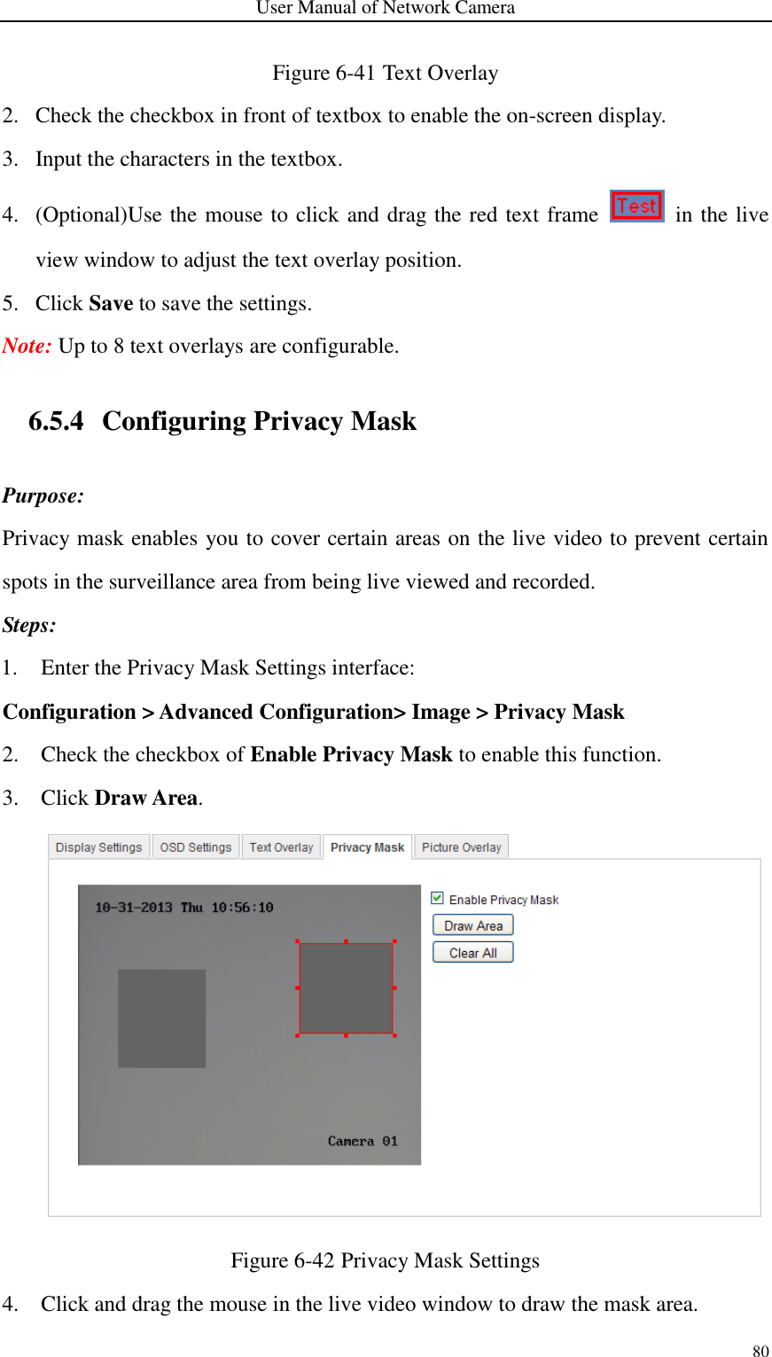 User Manual of Network Camera 80  Figure 6-41 Text Overlay 2. Check the checkbox in front of textbox to enable the on-screen display. 3. Input the characters in the textbox. 4. (Optional)Use the mouse to click and drag the red text frame    in the live view window to adjust the text overlay position.   5. Click Save to save the settings. Note: Up to 8 text overlays are configurable. 6.5.4 Configuring Privacy Mask Purpose: Privacy mask enables you to cover certain areas on the live video to prevent certain spots in the surveillance area from being live viewed and recorded. Steps: 1. Enter the Privacy Mask Settings interface: Configuration &gt; Advanced Configuration&gt; Image &gt; Privacy Mask 2. Check the checkbox of Enable Privacy Mask to enable this function. 3. Click Draw Area.  Figure 6-42 Privacy Mask Settings 4. Click and drag the mouse in the live video window to draw the mask area. 