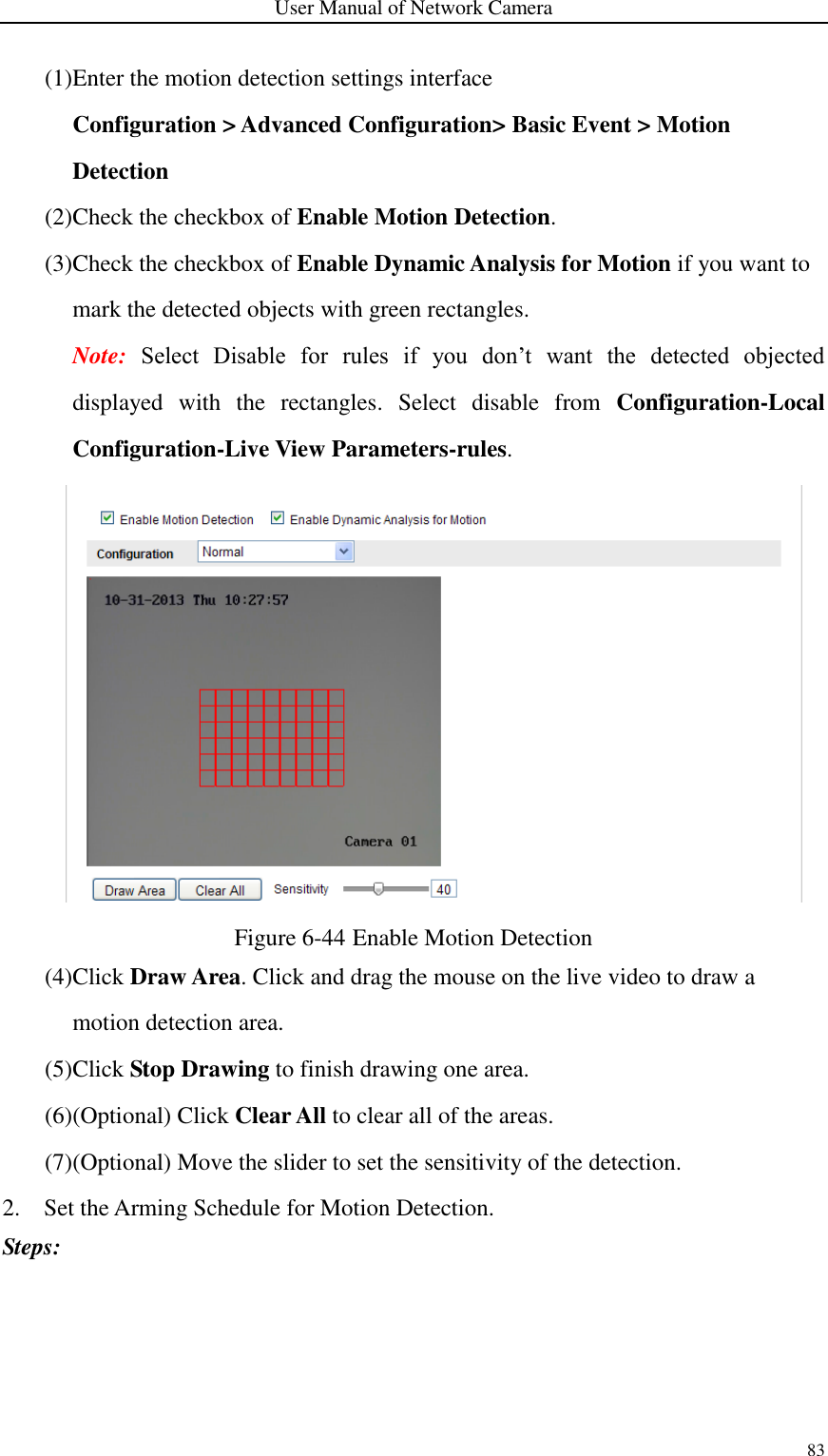 User Manual of Network Camera 83  (1)Enter the motion detection settings interface Configuration &gt; Advanced Configuration&gt; Basic Event &gt; Motion Detection (2)Check the checkbox of Enable Motion Detection. (3)Check the checkbox of Enable Dynamic Analysis for Motion if you want to mark the detected objects with green rectangles. Note:  Select  Disable  for  rules  if  you  don’t  want  the  detected  objected displayed  with  the  rectangles.  Select  disable  from  Configuration-Local Configuration-Live View Parameters-rules.  Figure 6-44 Enable Motion Detection (4)Click Draw Area. Click and drag the mouse on the live video to draw a motion detection area. (5)Click Stop Drawing to finish drawing one area. (6)(Optional) Click Clear All to clear all of the areas. (7)(Optional) Move the slider to set the sensitivity of the detection. 2. Set the Arming Schedule for Motion Detection. Steps: 