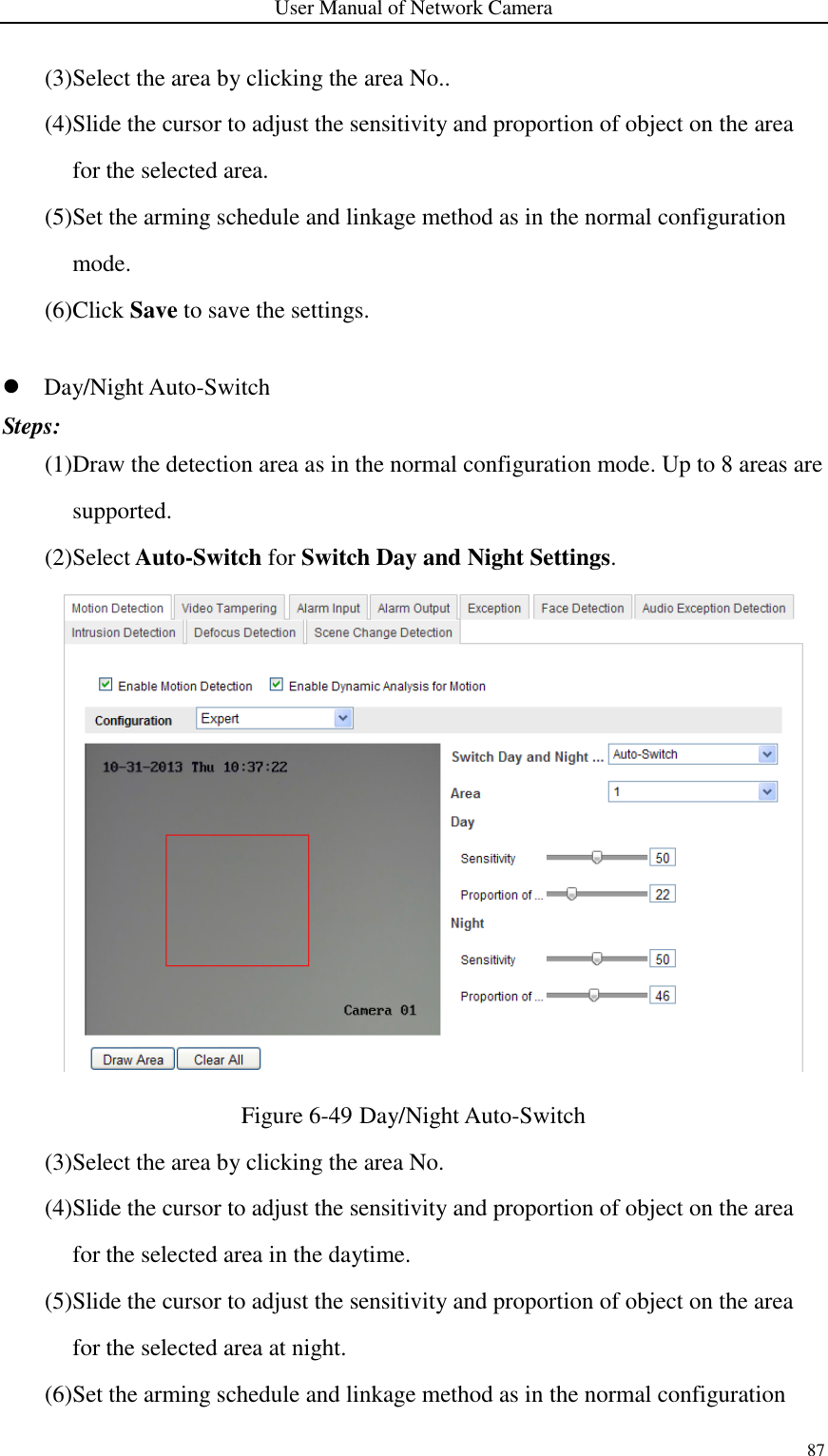 User Manual of Network Camera 87  (3)Select the area by clicking the area No.. (4)Slide the cursor to adjust the sensitivity and proportion of object on the area for the selected area. (5)Set the arming schedule and linkage method as in the normal configuration mode. (6)Click Save to save the settings.   Day/Night Auto-Switch Steps: (1)Draw the detection area as in the normal configuration mode. Up to 8 areas are supported. (2)Select Auto-Switch for Switch Day and Night Settings.  Figure 6-49 Day/Night Auto-Switch (3)Select the area by clicking the area No. (4)Slide the cursor to adjust the sensitivity and proportion of object on the area for the selected area in the daytime. (5)Slide the cursor to adjust the sensitivity and proportion of object on the area for the selected area at night. (6)Set the arming schedule and linkage method as in the normal configuration 