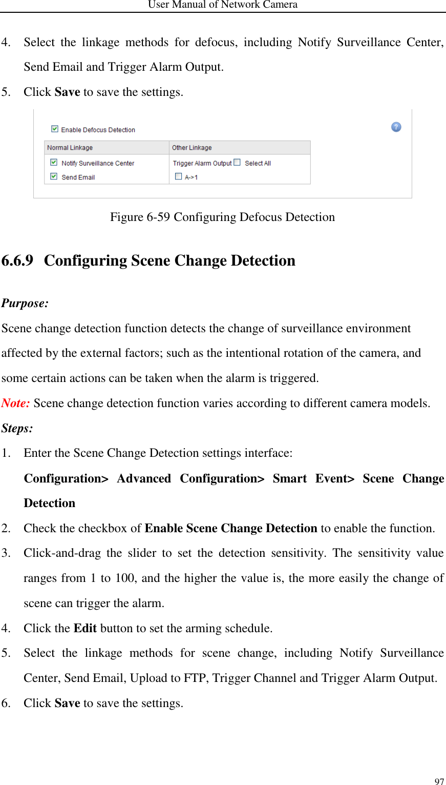 User Manual of Network Camera 97  4. Select  the  linkage  methods  for  defocus,  including  Notify  Surveillance  Center, Send Email and Trigger Alarm Output. 5. Click Save to save the settings.  Figure 6-59 Configuring Defocus Detection 6.6.9 Configuring Scene Change Detection Purpose: Scene change detection function detects the change of surveillance environment affected by the external factors; such as the intentional rotation of the camera, and some certain actions can be taken when the alarm is triggered. Note: Scene change detection function varies according to different camera models. Steps: 1. Enter the Scene Change Detection settings interface: Configuration&gt;  Advanced  Configuration&gt;  Smart  Event&gt;  Scene  Change Detection 2. Check the checkbox of Enable Scene Change Detection to enable the function. 3. Click-and-drag  the  slider  to  set  the  detection  sensitivity.  The  sensitivity  value ranges from 1 to 100, and the higher the value is, the more easily the change of scene can trigger the alarm. 4. Click the Edit button to set the arming schedule. 5. Select  the  linkage  methods  for  scene  change,  including  Notify  Surveillance Center, Send Email, Upload to FTP, Trigger Channel and Trigger Alarm Output. 6. Click Save to save the settings. 