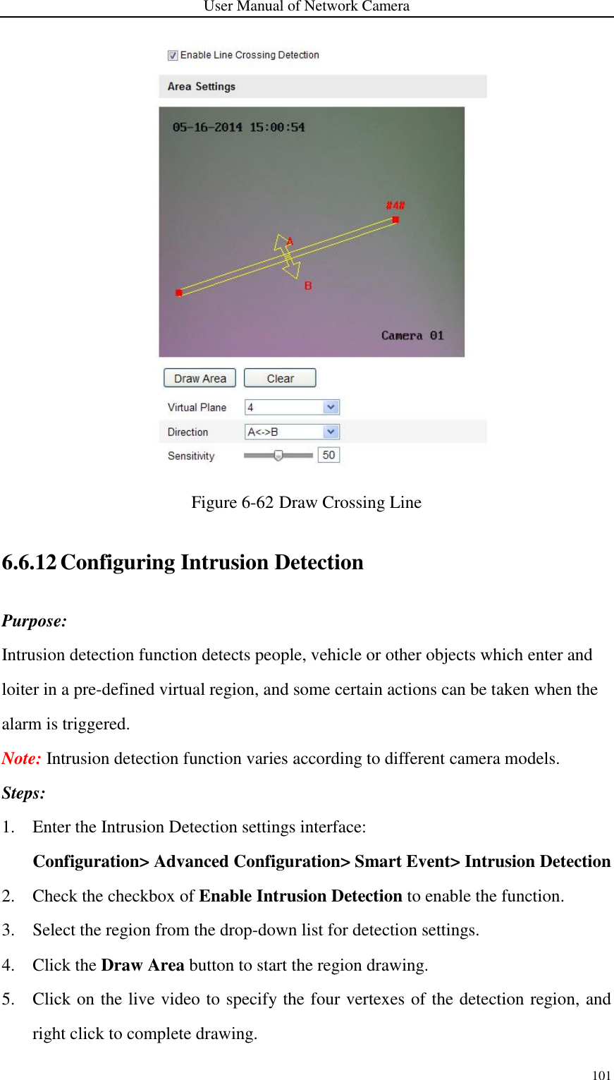 User Manual of Network Camera 101   Figure 6-62 Draw Crossing Line 6.6.12 Configuring Intrusion Detection Purpose: Intrusion detection function detects people, vehicle or other objects which enter and loiter in a pre-defined virtual region, and some certain actions can be taken when the alarm is triggered. Note: Intrusion detection function varies according to different camera models. Steps: 1. Enter the Intrusion Detection settings interface:   Configuration&gt; Advanced Configuration&gt; Smart Event&gt; Intrusion Detection 2. Check the checkbox of Enable Intrusion Detection to enable the function. 3. Select the region from the drop-down list for detection settings. 4. Click the Draw Area button to start the region drawing. 5. Click on the live video to specify the four vertexes of the detection region, and right click to complete drawing. 
