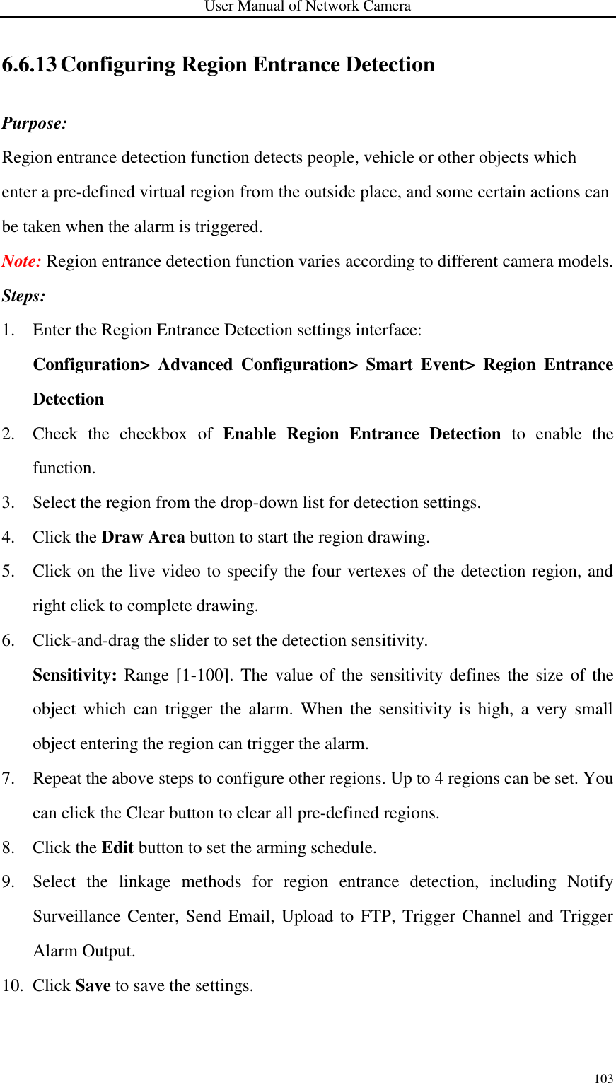 User Manual of Network Camera 103  6.6.13 Configuring Region Entrance Detection Purpose: Region entrance detection function detects people, vehicle or other objects which enter a pre-defined virtual region from the outside place, and some certain actions can be taken when the alarm is triggered. Note: Region entrance detection function varies according to different camera models. Steps: 1. Enter the Region Entrance Detection settings interface:   Configuration&gt;  Advanced  Configuration&gt;  Smart  Event&gt;  Region  Entrance Detection 2. Check  the  checkbox  of  Enable  Region  Entrance  Detection  to  enable  the function. 3. Select the region from the drop-down list for detection settings. 4. Click the Draw Area button to start the region drawing. 5. Click on the live video to specify the four vertexes of the detection region, and right click to complete drawing. 6. Click-and-drag the slider to set the detection sensitivity. Sensitivity: Range  [1-100]. The value of the  sensitivity  defines the size  of the object  which  can trigger  the  alarm.  When  the  sensitivity  is  high,  a very  small object entering the region can trigger the alarm. 7. Repeat the above steps to configure other regions. Up to 4 regions can be set. You can click the Clear button to clear all pre-defined regions. 8. Click the Edit button to set the arming schedule. 9. Select  the  linkage  methods  for  region  entrance  detection,  including  Notify Surveillance Center, Send Email, Upload to FTP, Trigger Channel and Trigger Alarm Output. 10. Click Save to save the settings. 