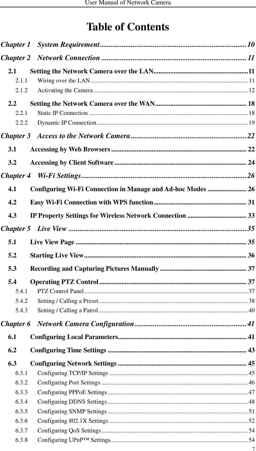 User Manual of Network Camera 7  Table of Contents Chapter 1 System Requirement ................................................................................ 10 Chapter 2 Network Connection ............................................................................... 11 2.1 Setting the Network Camera over the LAN........................................................ 11 2.1.1 Wiring over the LAN ...................................................................................................... 11 2.1.2 Activating the Camera .................................................................................................... 12 2.2 Setting the Network Camera over the WAN ...................................................... 18 2.2.1 Static IP Connection ....................................................................................................... 18 2.2.2 Dynamic IP Connection .................................................................................................. 19 Chapter 3 Access to the Network Camera ............................................................... 22 3.1 Accessing by Web Browsers ................................................................................ 22 3.2 Accessing by Client Software .............................................................................. 24 Chapter 4 Wi-Fi Settings .......................................................................................... 26 4.1 Configuring Wi-Fi Connection in Manage and Ad-hoc Modes ....................... 26 4.2 Easy Wi-Fi Connection with WPS function ....................................................... 31 4.3 IP Property Settings for Wireless Network Connection ................................... 33 Chapter 5 Live View ................................................................................................. 35 5.1 Live View Page ..................................................................................................... 35 5.2 Starting Live View ................................................................................................ 36 5.3 Recording and Capturing Pictures Manually ................................................... 37 5.4 Operating PTZ Control ....................................................................................... 37 5.4.1 PTZ Control Panel .......................................................................................................... 37 5.4.2 Setting / Calling a Preset................................................................................................. 38 5.4.3 Setting / Calling a Patrol ................................................................................................. 40 Chapter 6 Network Camera Configuration ............................................................. 41 6.1 Configuring Local Parameters............................................................................ 41 6.2 Configuring Time Settings .................................................................................. 43 6.3 Configuring Network Settings ............................................................................ 45 6.3.1 Configuring TCP/IP Settings .......................................................................................... 45 6.3.2 Configuring Port Settings ............................................................................................... 46 6.3.3 Configuring PPPoE Settings ........................................................................................... 47 6.3.4 Configuring DDNS Settings ........................................................................................... 48 6.3.5 Configuring SNMP Settings ........................................................................................... 51 6.3.6 Configuring 802.1X Settings .......................................................................................... 52 6.3.7 Configuring QoS Settings ............................................................................................... 54 6.3.8 Configuring UPnP™ Settings ......................................................................................... 54 