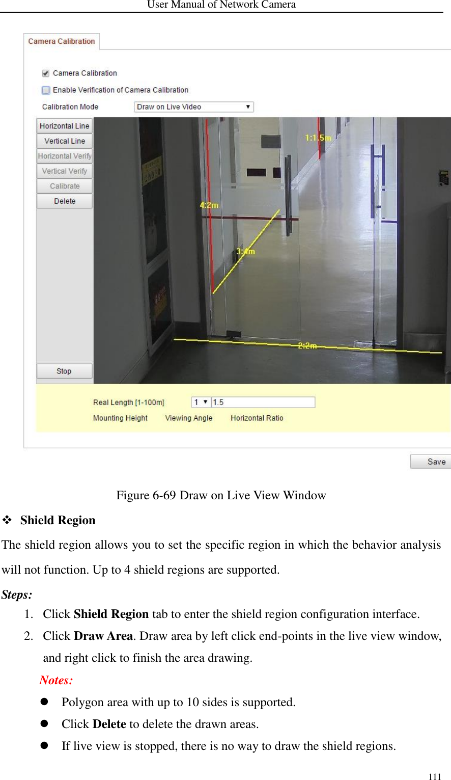 User Manual of Network Camera 111   Figure 6-69 Draw on Live View Window  Shield Region The shield region allows you to set the specific region in which the behavior analysis will not function. Up to 4 shield regions are supported. Steps: 1. Click Shield Region tab to enter the shield region configuration interface. 2. Click Draw Area. Draw area by left click end-points in the live view window, and right click to finish the area drawing.   Notes:  Polygon area with up to 10 sides is supported.    Click Delete to delete the drawn areas.  If live view is stopped, there is no way to draw the shield regions.   