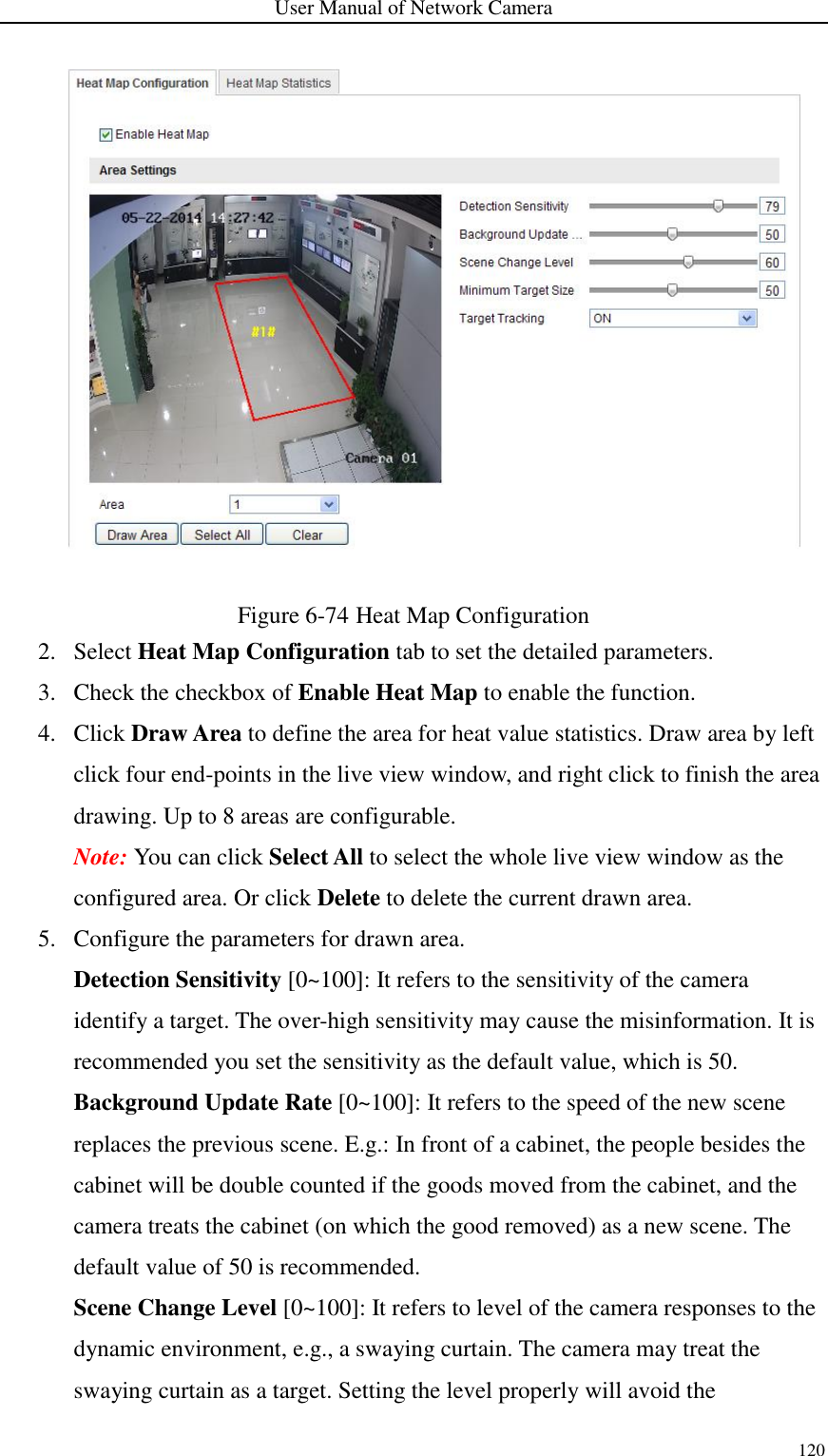 User Manual of Network Camera 120   Figure 6-74 Heat Map Configuration 2. Select Heat Map Configuration tab to set the detailed parameters. 3. Check the checkbox of Enable Heat Map to enable the function. 4. Click Draw Area to define the area for heat value statistics. Draw area by left click four end-points in the live view window, and right click to finish the area drawing. Up to 8 areas are configurable. Note: You can click Select All to select the whole live view window as the configured area. Or click Delete to delete the current drawn area. 5. Configure the parameters for drawn area. Detection Sensitivity [0~100]: It refers to the sensitivity of the camera identify a target. The over-high sensitivity may cause the misinformation. It is recommended you set the sensitivity as the default value, which is 50. Background Update Rate [0~100]: It refers to the speed of the new scene replaces the previous scene. E.g.: In front of a cabinet, the people besides the cabinet will be double counted if the goods moved from the cabinet, and the camera treats the cabinet (on which the good removed) as a new scene. The default value of 50 is recommended. Scene Change Level [0~100]: It refers to level of the camera responses to the dynamic environment, e.g., a swaying curtain. The camera may treat the swaying curtain as a target. Setting the level properly will avoid the 