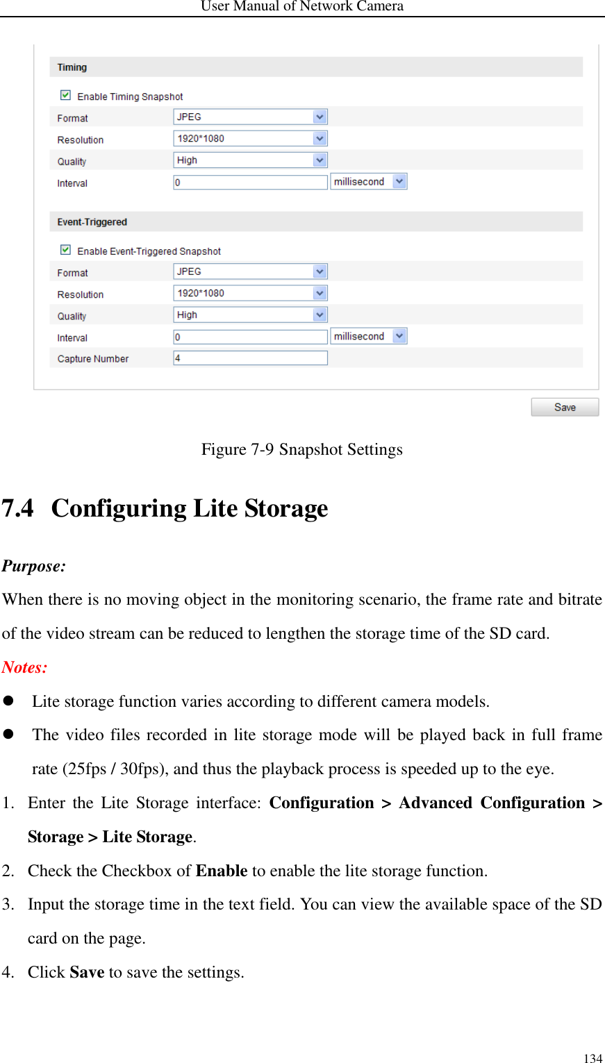 User Manual of Network Camera 134   Figure 7-9 Snapshot Settings 7.4 Configuring Lite Storage Purpose: When there is no moving object in the monitoring scenario, the frame rate and bitrate of the video stream can be reduced to lengthen the storage time of the SD card.   Notes:    Lite storage function varies according to different camera models.  The video files recorded in lite storage mode will  be played back in full frame rate (25fps / 30fps), and thus the playback process is speeded up to the eye. 1. Enter  the  Lite  Storage  interface:  Configuration &gt;  Advanced  Configuration  &gt; Storage &gt; Lite Storage. 2. Check the Checkbox of Enable to enable the lite storage function. 3. Input the storage time in the text field. You can view the available space of the SD card on the page. 4. Click Save to save the settings.  
