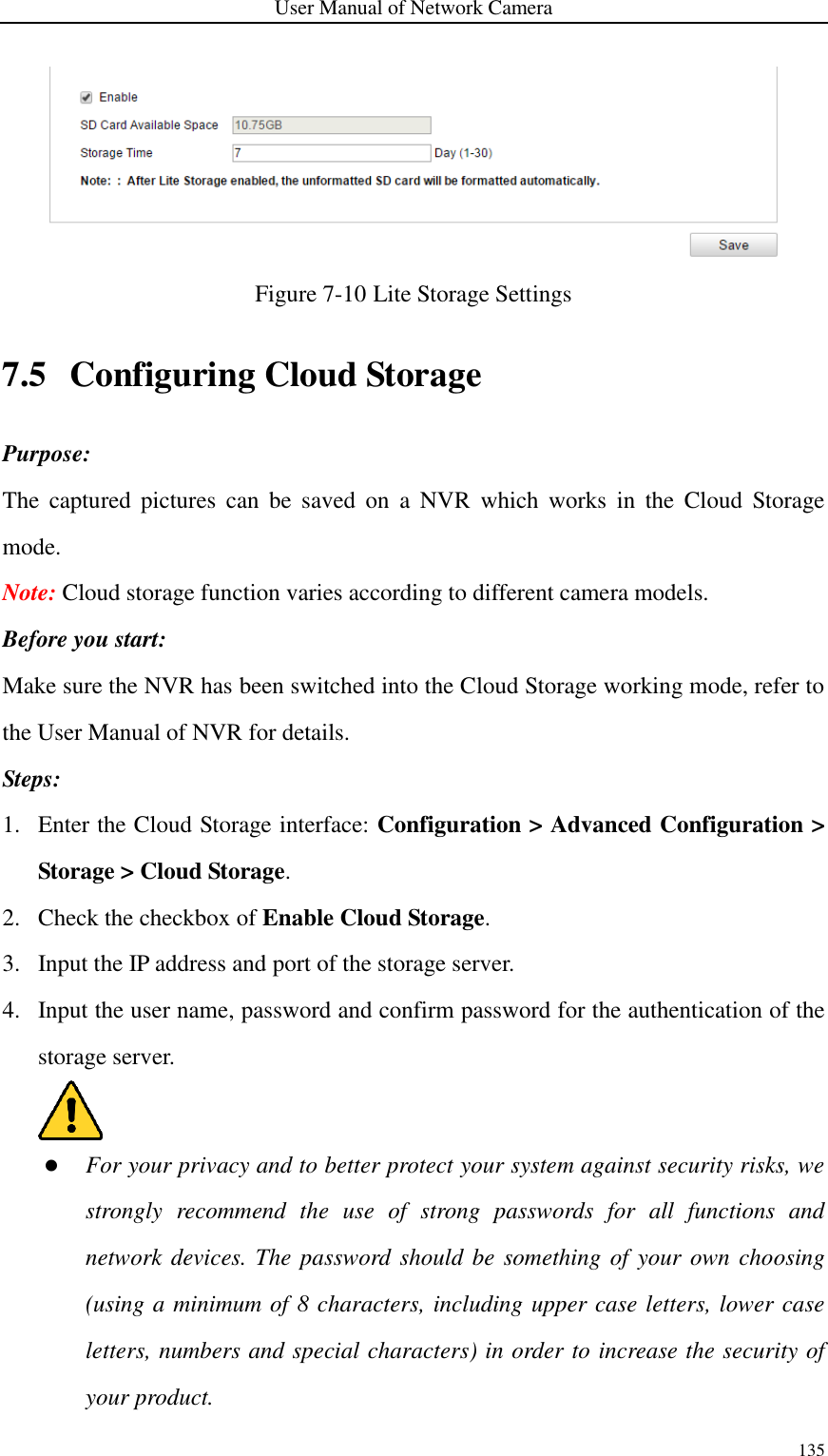 User Manual of Network Camera 135   Figure 7-10 Lite Storage Settings 7.5 Configuring Cloud Storage Purpose: The  captured  pictures  can  be  saved  on  a  NVR  which  works  in  the  Cloud  Storage mode.   Note: Cloud storage function varies according to different camera models. Before you start: Make sure the NVR has been switched into the Cloud Storage working mode, refer to the User Manual of NVR for details. Steps: 1. Enter the Cloud Storage interface: Configuration &gt; Advanced Configuration &gt; Storage &gt; Cloud Storage. 2. Check the checkbox of Enable Cloud Storage.   3. Input the IP address and port of the storage server. 4. Input the user name, password and confirm password for the authentication of the storage server.     For your privacy and to better protect your system against security risks, we strongly  recommend  the  use  of  strong  passwords  for  all  functions  and network devices. The password should be something of your own choosing (using a minimum of 8 characters, including upper case letters, lower case letters, numbers and special characters) in order to increase the security of your product. 