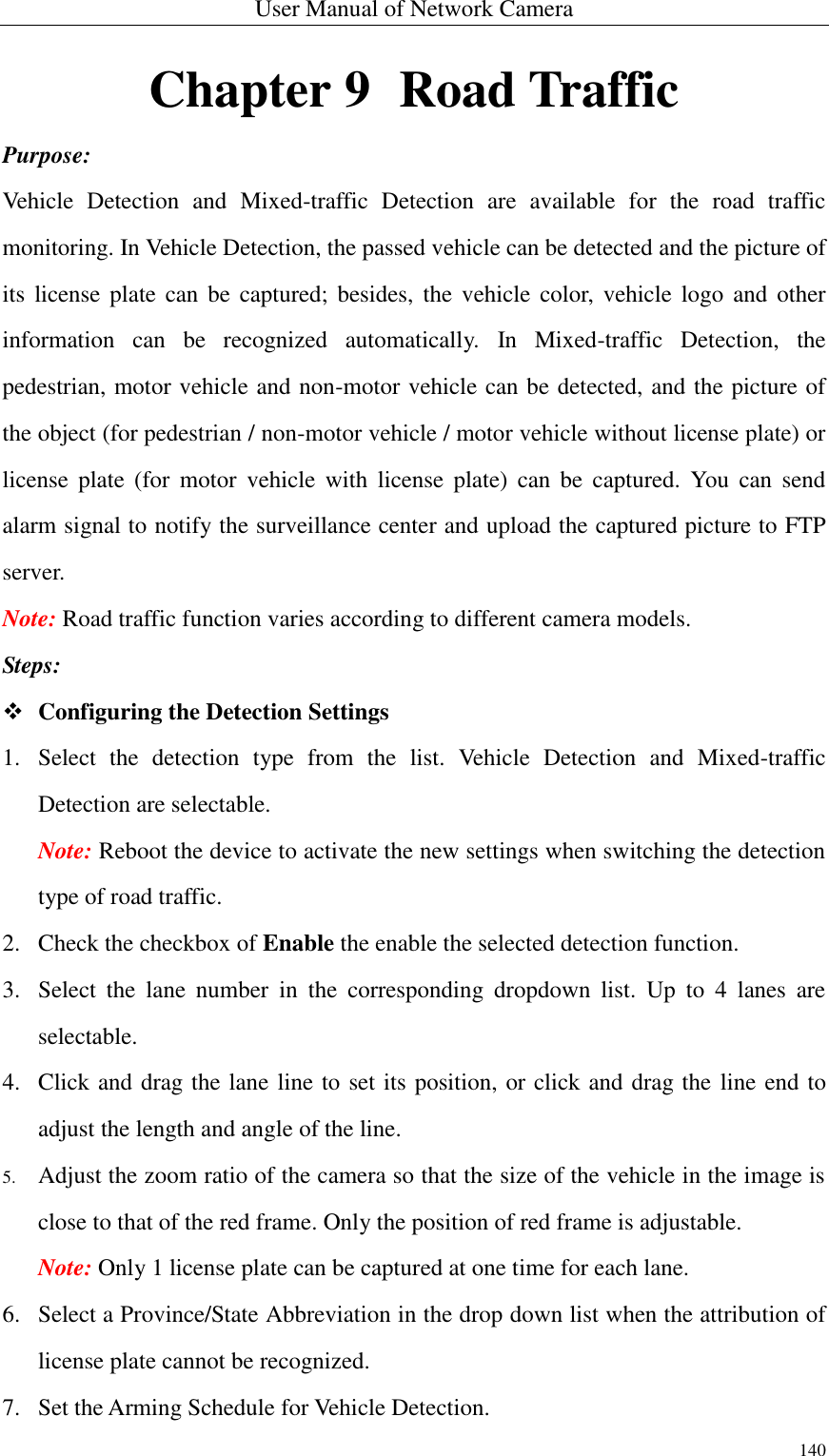 User Manual of Network Camera 140  Chapter 9   Road Traffic Purpose: Vehicle  Detection  and  Mixed-traffic  Detection  are  available  for  the  road  traffic monitoring. In Vehicle Detection, the passed vehicle can be detected and the picture of its  license plate can be  captured;  besides,  the  vehicle  color,  vehicle logo  and  other information  can  be  recognized  automatically.  In  Mixed-traffic  Detection,  the pedestrian, motor vehicle and non-motor vehicle can be detected, and the picture of the object (for pedestrian / non-motor vehicle / motor vehicle without license plate) or license  plate  (for  motor  vehicle  with  license  plate)  can  be  captured.  You  can  send alarm signal to notify the surveillance center and upload the captured picture to FTP server. Note: Road traffic function varies according to different camera models. Steps:  Configuring the Detection Settings 1. Select  the  detection  type  from  the  list.  Vehicle  Detection  and  Mixed-traffic Detection are selectable. Note: Reboot the device to activate the new settings when switching the detection type of road traffic. 2. Check the checkbox of Enable the enable the selected detection function. 3. Select  the  lane  number  in  the  corresponding  dropdown  list.  Up  to  4  lanes  are selectable. 4. Click and drag the lane line to set its position, or click and drag the line end to adjust the length and angle of the line. 5. Adjust the zoom ratio of the camera so that the size of the vehicle in the image is close to that of the red frame. Only the position of red frame is adjustable. Note: Only 1 license plate can be captured at one time for each lane. 6. Select a Province/State Abbreviation in the drop down list when the attribution of license plate cannot be recognized. 7. Set the Arming Schedule for Vehicle Detection. 
