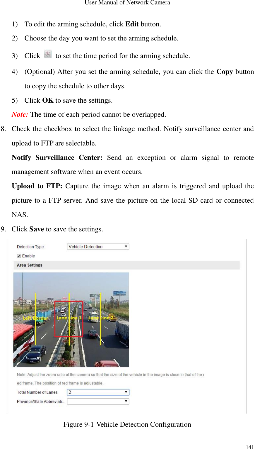 User Manual of Network Camera 141  1) To edit the arming schedule, click Edit button. 2) Choose the day you want to set the arming schedule. 3) Click    to set the time period for the arming schedule. 4) (Optional) After you set the arming schedule, you can click the Copy button to copy the schedule to other days. 5) Click OK to save the settings.   Note: The time of each period cannot be overlapped. 8. Check the checkbox to select the linkage method. Notify surveillance center and upload to FTP are selectable. Notify  Surveillance  Center:  Send  an  exception  or  alarm  signal  to  remote management software when an event occurs.   Upload to FTP: Capture the image when an  alarm is triggered and upload the picture to a FTP server. And save the picture on the local SD card or connected NAS.   9. Click Save to save the settings.  Figure 9-1 Vehicle Detection Configuration  