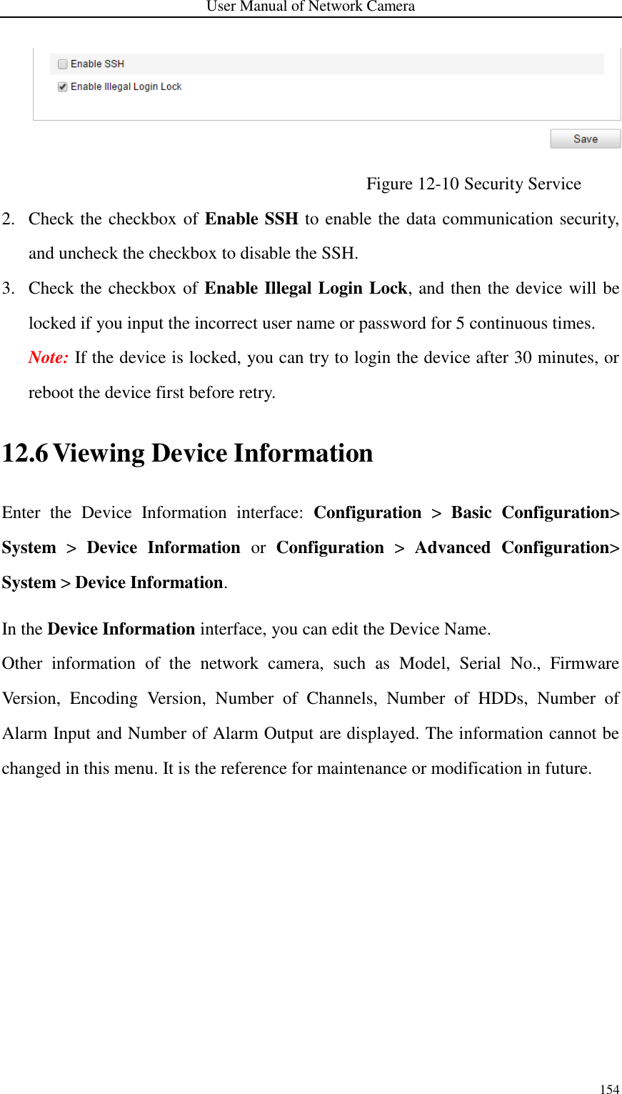 User Manual of Network Camera 154   Figure 12-10 Security Service 2. Check the checkbox of Enable SSH to enable the data communication security, and uncheck the checkbox to disable the SSH.   3. Check the checkbox of Enable Illegal Login Lock, and then the device will be locked if you input the incorrect user name or password for 5 continuous times. Note: If the device is locked, you can try to login the device after 30 minutes, or reboot the device first before retry. 12.6 Viewing Device Information Enter  the  Device  Information  interface:  Configuration &gt;  Basic  Configuration&gt; System  &gt;  Device  Information  or  Configuration &gt;  Advanced  Configuration&gt; System &gt; Device Information. In the Device Information interface, you can edit the Device Name. Other  information  of  the  network  camera,  such  as  Model,  Serial  No.,  Firmware Version,  Encoding  Version,  Number  of  Channels,  Number  of  HDDs,  Number  of Alarm Input and Number of Alarm Output are displayed. The information cannot be changed in this menu. It is the reference for maintenance or modification in future. 