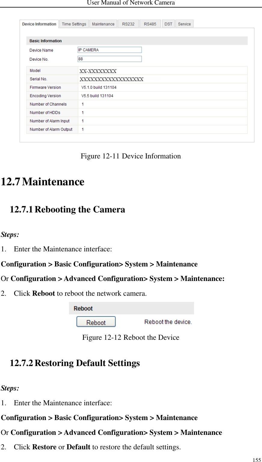 User Manual of Network Camera 155   Figure 12-11 Device Information 12.7 Maintenance 12.7.1 Rebooting the Camera Steps: 1. Enter the Maintenance interface: Configuration &gt; Basic Configuration&gt; System &gt; Maintenance   Or Configuration &gt; Advanced Configuration&gt; System &gt; Maintenance: 2. Click Reboot to reboot the network camera.  Figure 12-12 Reboot the Device 12.7.2 Restoring Default Settings Steps: 1. Enter the Maintenance interface: Configuration &gt; Basic Configuration&gt; System &gt; Maintenance   Or Configuration &gt; Advanced Configuration&gt; System &gt; Maintenance 2. Click Restore or Default to restore the default settings. 