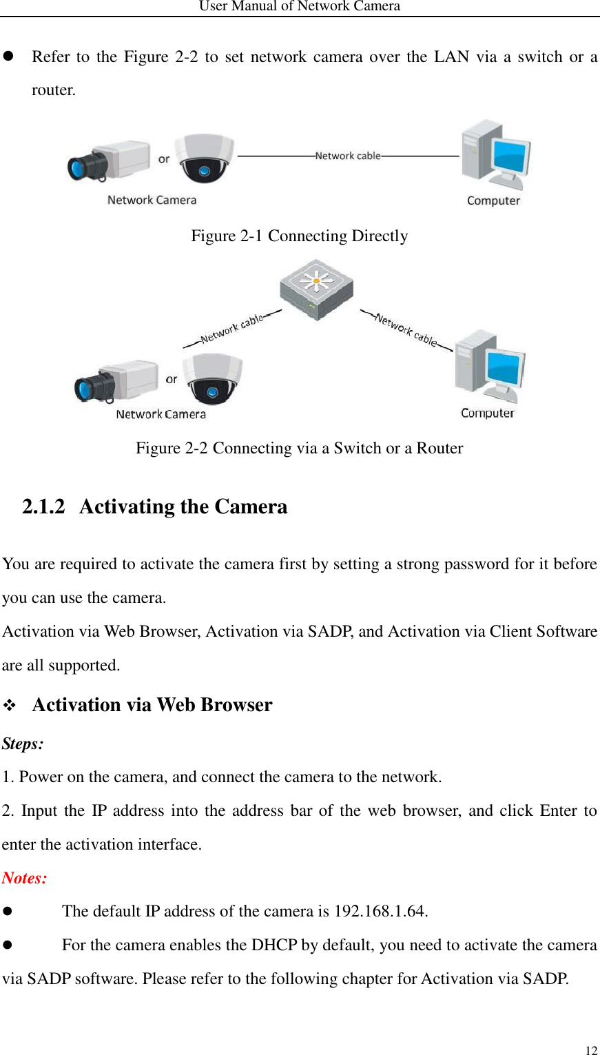 User Manual of Network Camera 12   Refer to the Figure 2-2 to set network camera over the LAN via a switch or a router.  Figure 2-1 Connecting Directly  Figure 2-2 Connecting via a Switch or a Router 2.1.2 Activating the Camera You are required to activate the camera first by setting a strong password for it before you can use the camera. Activation via Web Browser, Activation via SADP, and Activation via Client Software are all supported.    Activation via Web Browser Steps: 1. Power on the camera, and connect the camera to the network. 2. Input the IP address into the address bar of the web browser,  and click Enter to enter the activation interface. Notes:    The default IP address of the camera is 192.168.1.64.      For the camera enables the DHCP by default, you need to activate the camera via SADP software. Please refer to the following chapter for Activation via SADP. 