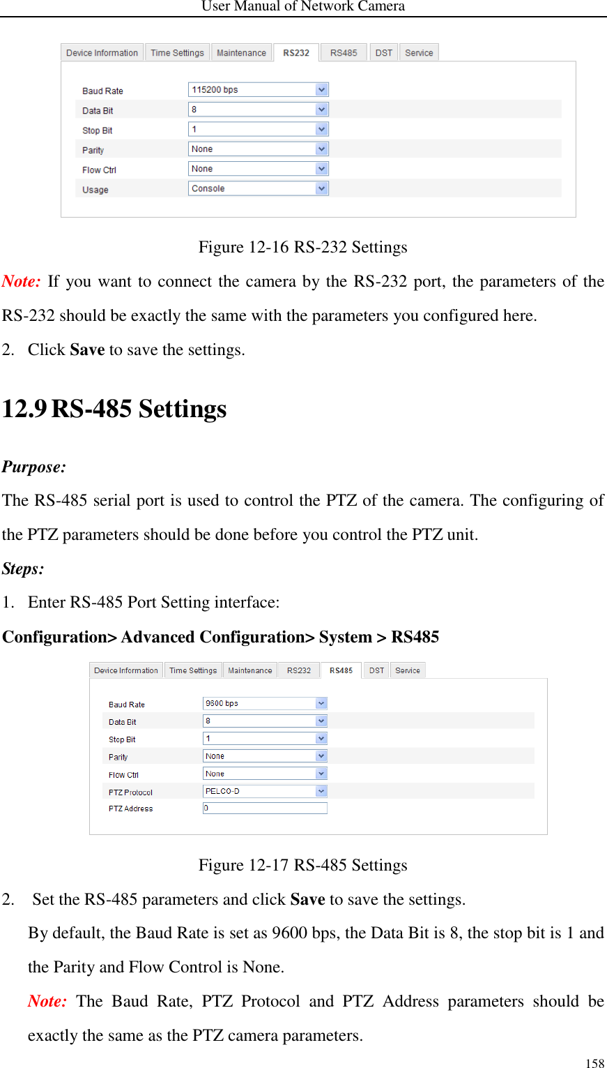 User Manual of Network Camera 158   Figure 12-16 RS-232 Settings Note: If you want to connect the camera by the RS-232 port, the parameters of the RS-232 should be exactly the same with the parameters you configured here. 2. Click Save to save the settings. 12.9 RS-485 Settings Purpose: The RS-485 serial port is used to control the PTZ of the camera. The configuring of the PTZ parameters should be done before you control the PTZ unit. Steps: 1. Enter RS-485 Port Setting interface: Configuration&gt; Advanced Configuration&gt; System &gt; RS485    Figure 12-17 RS-485 Settings 2. Set the RS-485 parameters and click Save to save the settings. By default, the Baud Rate is set as 9600 bps, the Data Bit is 8, the stop bit is 1 and the Parity and Flow Control is None. Note:  The  Baud  Rate,  PTZ  Protocol  and  PTZ  Address  parameters  should  be exactly the same as the PTZ camera parameters. 