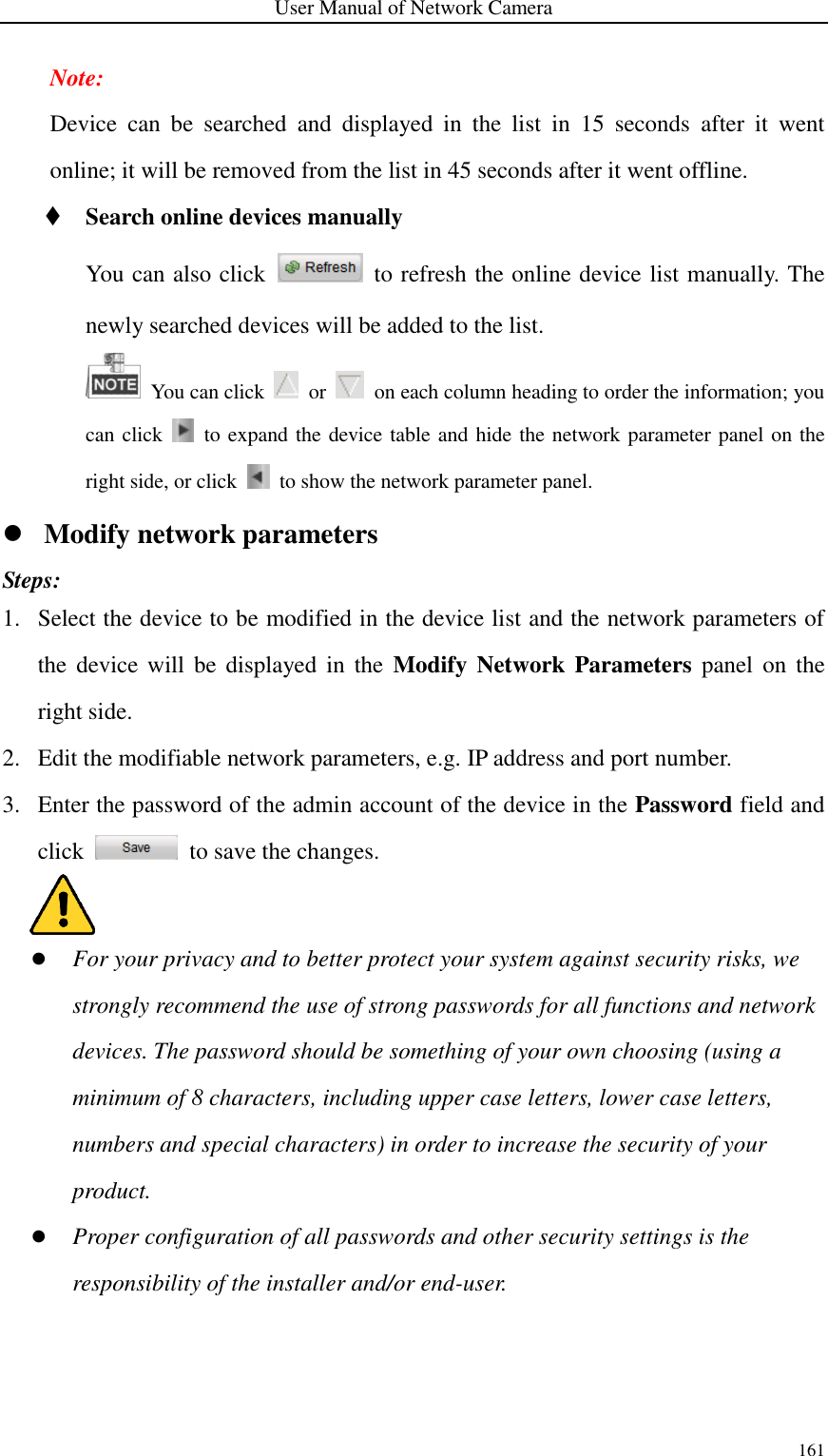 User Manual of Network Camera 161  Note: Device  can  be  searched  and  displayed  in  the  list  in  15  seconds  after  it  went online; it will be removed from the list in 45 seconds after it went offline.  Search online devices manually You can also click    to refresh the online device list manually. The newly searched devices will be added to the list.    You can click    or    on each column heading to order the information; you can click    to expand the device table and hide the network parameter panel on the right side, or click    to show the network parameter panel.  Modify network parameters Steps: 1. Select the device to be modified in the device list and the network parameters of the device will be displayed in  the  Modify Network  Parameters  panel on the right side. 2. Edit the modifiable network parameters, e.g. IP address and port number. 3. Enter the password of the admin account of the device in the Password field and click    to save the changes.     For your privacy and to better protect your system against security risks, we strongly recommend the use of strong passwords for all functions and network devices. The password should be something of your own choosing (using a minimum of 8 characters, including upper case letters, lower case letters, numbers and special characters) in order to increase the security of your product.  Proper configuration of all passwords and other security settings is the responsibility of the installer and/or end-user. 