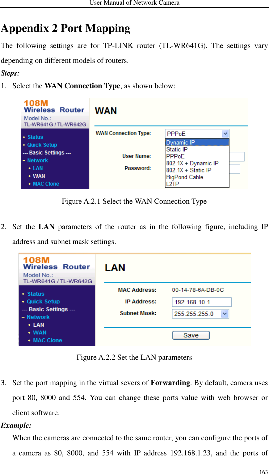 User Manual of Network Camera 163  Appendix 2 Port Mapping The  following  settings  are  for  TP-LINK  router  (TL-WR641G).  The  settings  vary depending on different models of routers. Steps: 1. Select the WAN Connection Type, as shown below:  Figure A.2.1 Select the WAN Connection Type  2. Set  the  LAN  parameters  of  the  router  as  in  the  following  figure,  including  IP address and subnet mask settings.  Figure A.2.2 Set the LAN parameters  3. Set the port mapping in the virtual severs of Forwarding. By default, camera uses port 80,  8000  and  554.  You can change  these ports value with  web  browser or client software. Example:   When the cameras are connected to the same router, you can configure the ports of a  camera  as  80,  8000,  and  554  with  IP  address  192.168.1.23,  and  the  ports  of 