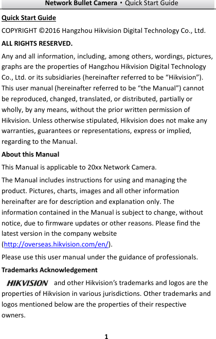 Network Bullet Camera·Quick Start Guide  1 1 Quick Start Guide COPYRIGHT © 2016 Hangzhou Hikvision Digital Technology Co., Ltd.   ALL RIGHTS RESERVED. Any and all information, including, among others, wordings, pictures, graphs are the properties of Hangzhou Hikvision Digital Technology Co., Ltd. or its subsidiaries (hereinafter referred to be “Hikvision”). This user manual (hereinafter referred to be “the Manual”) cannot be reproduced, changed, translated, or distributed, partially or wholly, by any means, without the prior written permission of Hikvision. Unless otherwise stipulated, Hikvision does not make any warranties, guarantees or representations, express or implied, regarding to the Manual. About this Manual This Manual is applicable to 20xx Network Camera. The Manual includes instructions for using and managing the product. Pictures, charts, images and all other information hereinafter are for description and explanation only. The information contained in the Manual is subject to change, without notice, due to firmware updates or other reasons. Please find the latest version in the company website (http://overseas.hikvision.com/en/).   Please use this user manual under the guidance of professionals. Trademarks Acknowledgement and other Hikvision’s trademarks and logos are the properties of Hikvision in various jurisdictions. Other trademarks and logos mentioned below are the properties of their respective owners. 