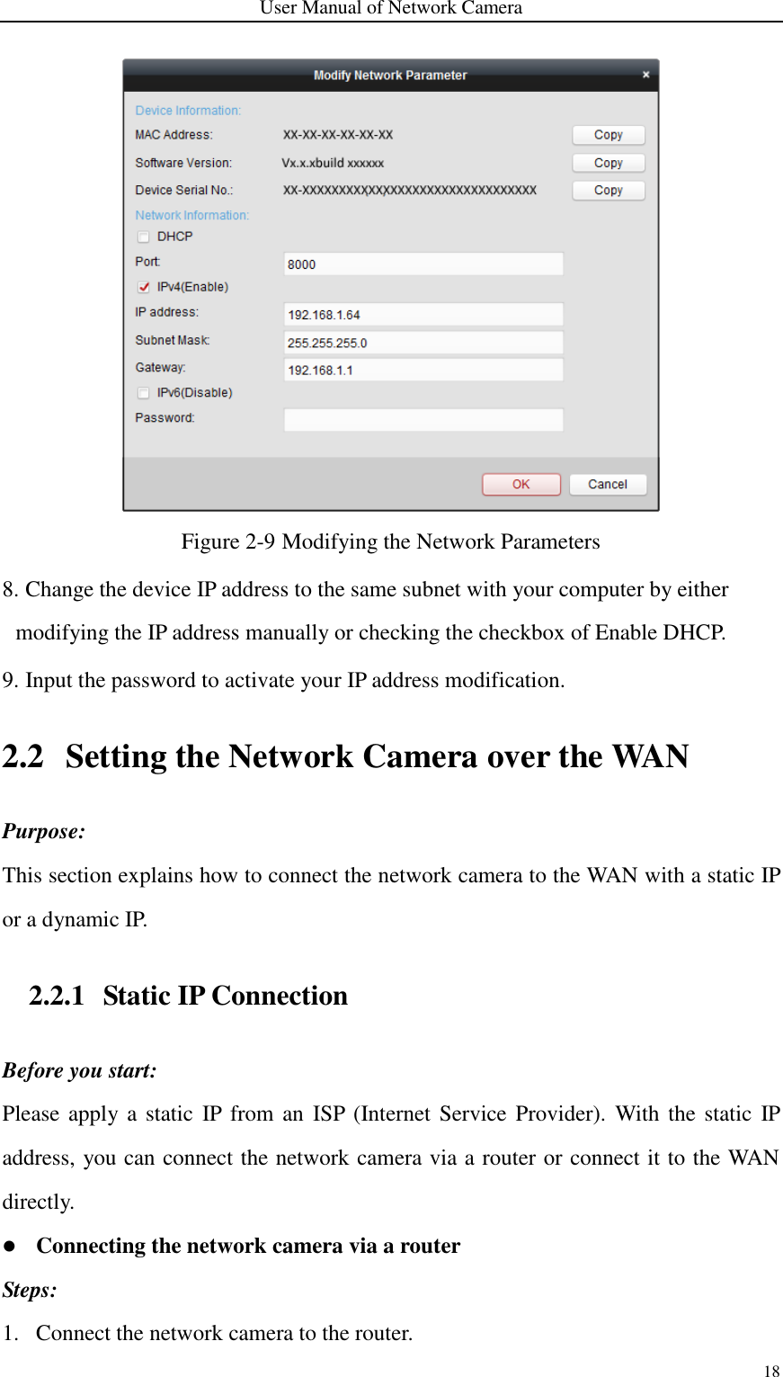 User Manual of Network Camera 18   Figure 2-9 Modifying the Network Parameters 8. Change the device IP address to the same subnet with your computer by either modifying the IP address manually or checking the checkbox of Enable DHCP. 9. Input the password to activate your IP address modification. 2.2 Setting the Network Camera over the WAN Purpose: This section explains how to connect the network camera to the WAN with a static IP or a dynamic IP.   2.2.1 Static IP Connection Before you start: Please apply a  static  IP  from an ISP (Internet Service  Provider).  With the static  IP address, you can connect the network camera via a router or connect it to the WAN directly.  Connecting the network camera via a router Steps: 1. Connect the network camera to the router. 