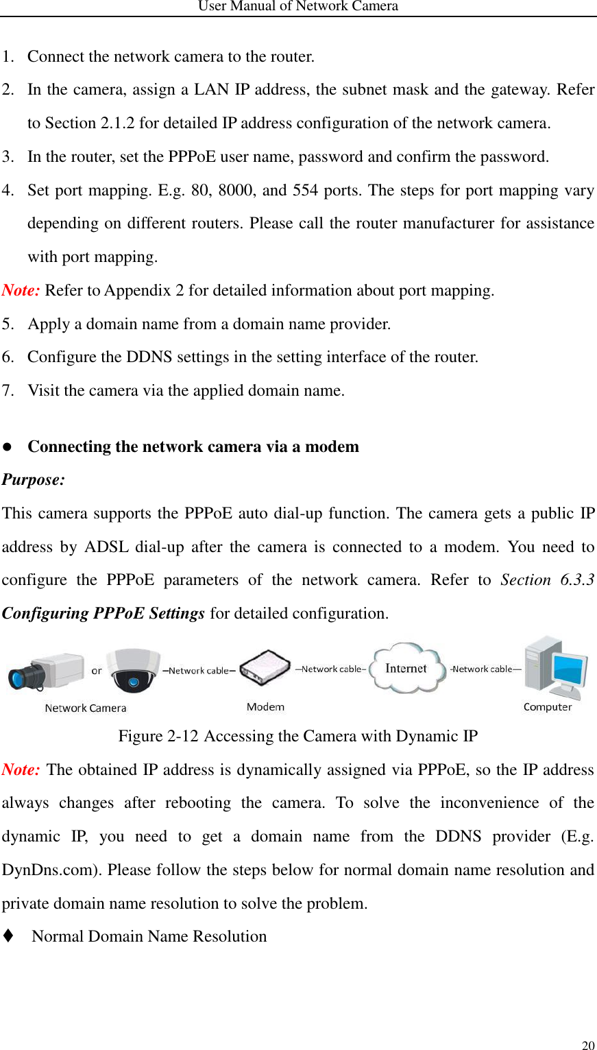 User Manual of Network Camera 20  1. Connect the network camera to the router.   2. In the camera, assign a LAN IP address, the subnet mask and the gateway. Refer to Section 2.1.2 for detailed IP address configuration of the network camera. 3. In the router, set the PPPoE user name, password and confirm the password. 4. Set port mapping. E.g. 80, 8000, and 554 ports. The steps for port mapping vary depending on different routers. Please call the router manufacturer for assistance with port mapping. Note: Refer to Appendix 2 for detailed information about port mapping. 5. Apply a domain name from a domain name provider. 6. Configure the DDNS settings in the setting interface of the router. 7. Visit the camera via the applied domain name.   Connecting the network camera via a modem Purpose: This camera supports the PPPoE auto dial-up function. The camera gets a public IP address by  ADSL  dial-up  after  the  camera  is  connected  to  a  modem.  You  need to configure  the  PPPoE  parameters  of  the  network  camera.  Refer  to  Section  6.3.3 Configuring PPPoE Settings for detailed configuration.  Figure 2-12 Accessing the Camera with Dynamic IP Note: The obtained IP address is dynamically assigned via PPPoE, so the IP address always  changes  after  rebooting  the  camera.  To  solve  the  inconvenience  of  the dynamic  IP,  you  need  to  get  a  domain  name  from  the  DDNS  provider  (E.g. DynDns.com). Please follow the steps below for normal domain name resolution and private domain name resolution to solve the problem.  Normal Domain Name Resolution 