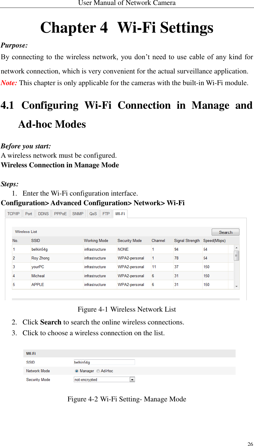 User Manual of Network Camera 26  Chapter 4  Wi-Fi Settings Purpose: By connecting to the  wireless network, you don’t need to use  cable of  any kind  for network connection, which is very convenient for the actual surveillance application. Note: This chapter is only applicable for the cameras with the built-in Wi-Fi module. 4.1 Configuring  Wi-Fi  Connection  in  Manage  and Ad-hoc Modes Before you start: A wireless network must be configured.   Wireless Connection in Manage Mode  Steps: 1. Enter the Wi-Fi configuration interface. Configuration&gt; Advanced Configuration&gt; Network&gt; Wi-Fi  Figure 4-1 Wireless Network List 2. Click Search to search the online wireless connections. 3. Click to choose a wireless connection on the list.  Figure 4-2 Wi-Fi Setting- Manage Mode 