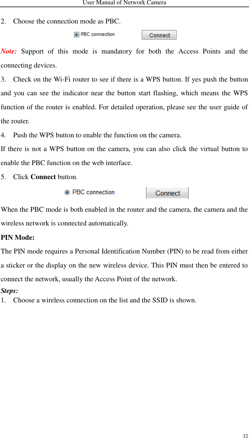 User Manual of Network Camera 32  2. Choose the connection mode as PBC.  Note:  Support  of  this  mode  is  mandatory  for  both  the  Access  Points  and  the connecting devices. 3. Check on the Wi-Fi router to see if there is a WPS button. If yes push the button and you can see the indicator near the button start flashing, which means the WPS function of the router is enabled. For detailed operation, please see the user guide of the router. 4. Push the WPS button to enable the function on the camera.   If there is not a WPS button on the camera, you can also click the virtual button to enable the PBC function on the web interface.   5. Click Connect button.  When the PBC mode is both enabled in the router and the camera, the camera and the wireless network is connected automatically. PIN Mode: The PIN mode requires a Personal Identification Number (PIN) to be read from either a sticker or the display on the new wireless device. This PIN must then be entered to connect the network, usually the Access Point of the network.   Steps: 1. Choose a wireless connection on the list and the SSID is shown.   