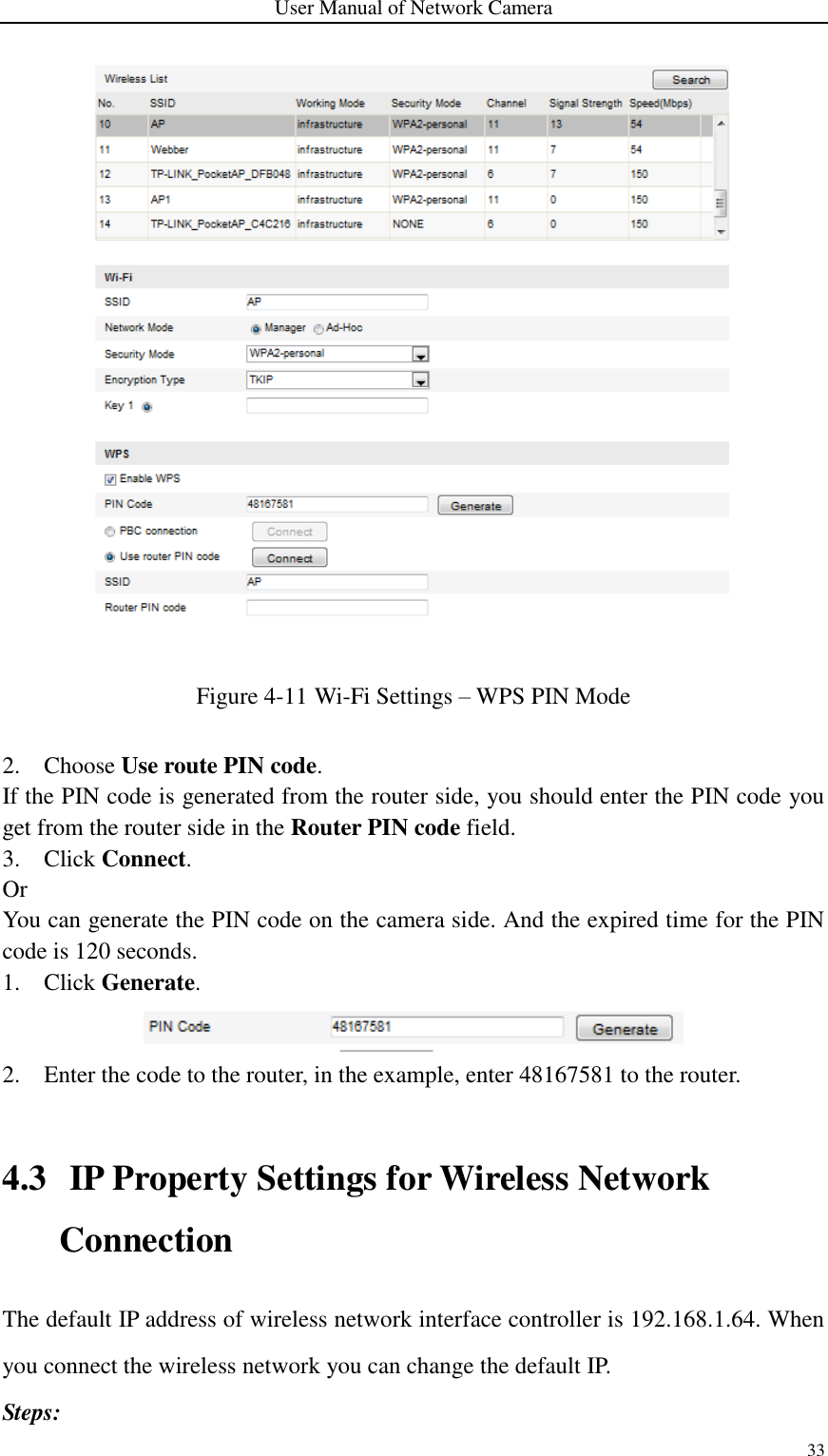 User Manual of Network Camera 33   Figure 4-11 Wi-Fi Settings – WPS PIN Mode  2. Choose Use route PIN code. If the PIN code is generated from the router side, you should enter the PIN code you get from the router side in the Router PIN code field. 3. Click Connect. Or You can generate the PIN code on the camera side. And the expired time for the PIN code is 120 seconds. 1. Click Generate.  2. Enter the code to the router, in the example, enter 48167581 to the router.  4.3 IP Property Settings for Wireless Network Connection The default IP address of wireless network interface controller is 192.168.1.64. When you connect the wireless network you can change the default IP. Steps: 
