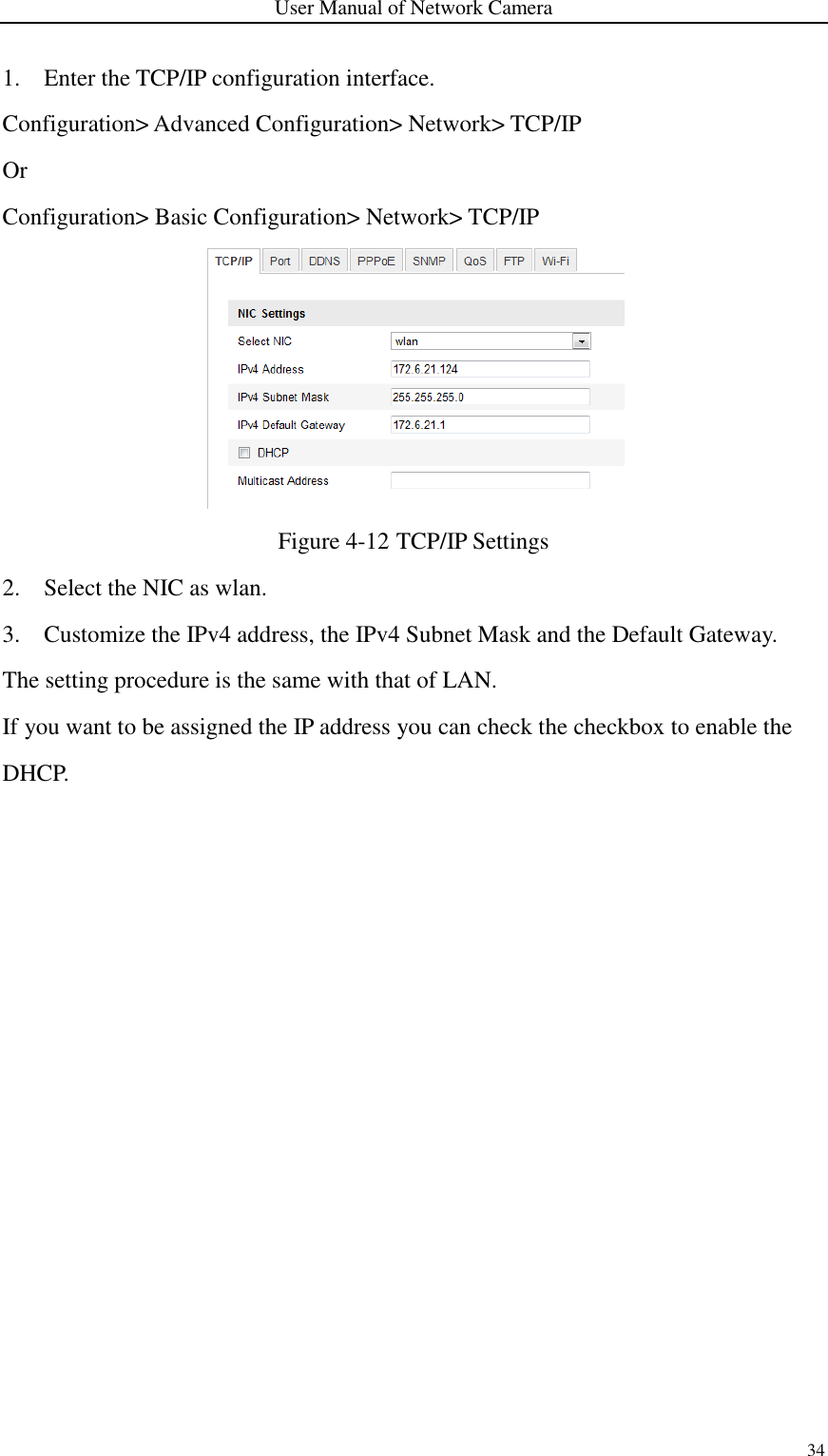 User Manual of Network Camera 34  1. Enter the TCP/IP configuration interface. Configuration&gt; Advanced Configuration&gt; Network&gt; TCP/IP Or Configuration&gt; Basic Configuration&gt; Network&gt; TCP/IP  Figure 4-12 TCP/IP Settings 2. Select the NIC as wlan. 3. Customize the IPv4 address, the IPv4 Subnet Mask and the Default Gateway. The setting procedure is the same with that of LAN. If you want to be assigned the IP address you can check the checkbox to enable the DHCP.