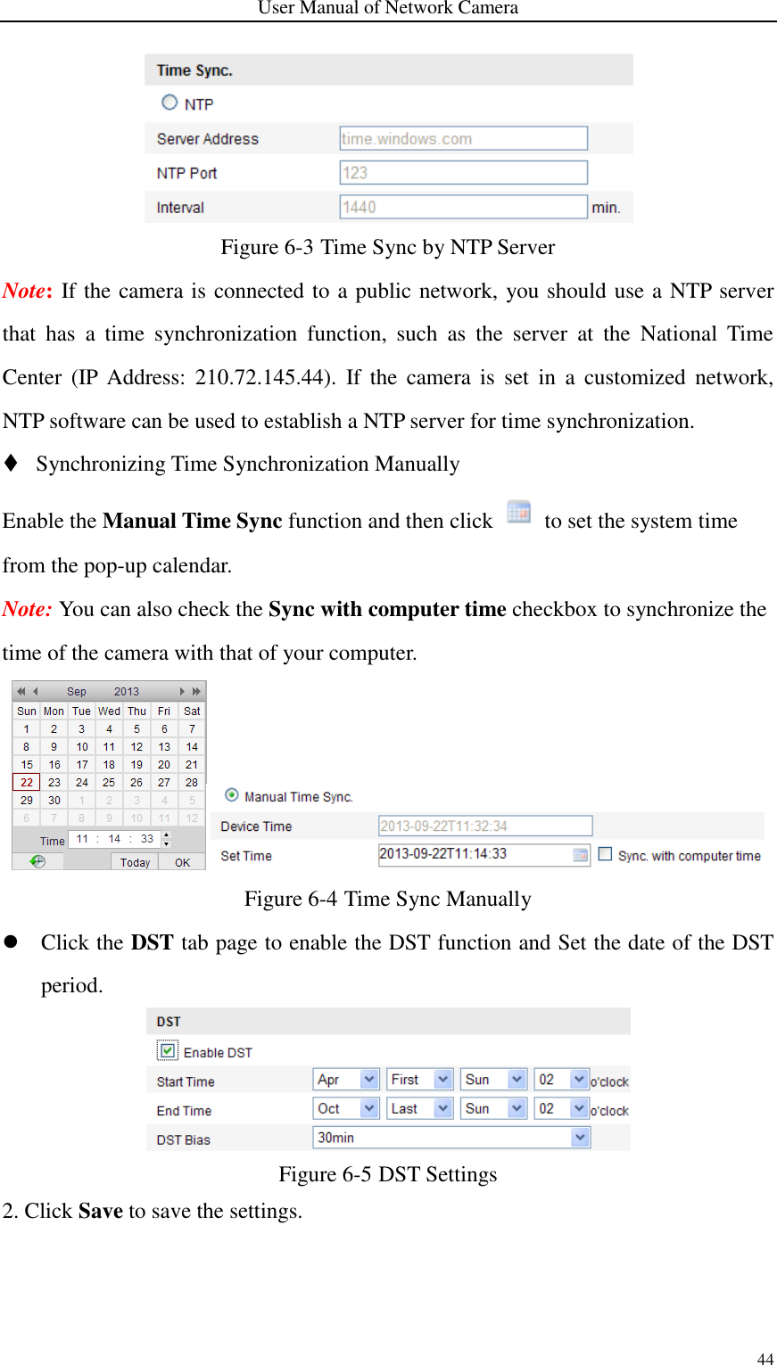 User Manual of Network Camera 44   Figure 6-3 Time Sync by NTP Server Note: If the camera is connected to a public network, you should use a NTP server that  has  a  time  synchronization  function,  such  as  the  server  at  the  National  Time Center  (IP  Address:  210.72.145.44).  If the  camera  is  set  in  a  customized  network, NTP software can be used to establish a NTP server for time synchronization.  Synchronizing Time Synchronization Manually Enable the Manual Time Sync function and then click    to set the system time from the pop-up calendar. Note: You can also check the Sync with computer time checkbox to synchronize the time of the camera with that of your computer.  Figure 6-4 Time Sync Manually  Click the DST tab page to enable the DST function and Set the date of the DST period.  Figure 6-5 DST Settings 2. Click Save to save the settings. 