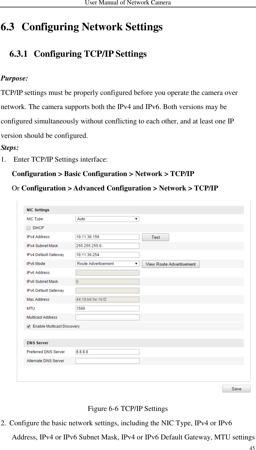 User Manual of Network Camera 45  6.3 Configuring Network Settings 6.3.1 Configuring TCP/IP Settings Purpose: TCP/IP settings must be properly configured before you operate the camera over network. The camera supports both the IPv4 and IPv6. Both versions may be configured simultaneously without conflicting to each other, and at least one IP version should be configured.   Steps: 1. Enter TCP/IP Settings interface: Configuration &gt; Basic Configuration &gt; Network &gt; TCP/IP   Or Configuration &gt; Advanced Configuration &gt; Network &gt; TCP/IP  Figure 6-6 TCP/IP Settings 2. Configure the basic network settings, including the NIC Type, IPv4 or IPv6 Address, IPv4 or IPv6 Subnet Mask, IPv4 or IPv6 Default Gateway, MTU settings 