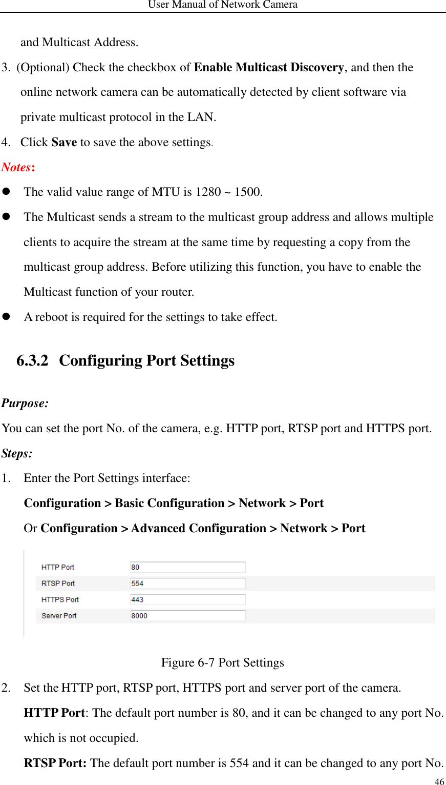 User Manual of Network Camera 46  and Multicast Address. 3. (Optional) Check the checkbox of Enable Multicast Discovery, and then the online network camera can be automatically detected by client software via private multicast protocol in the LAN. 4. Click Save to save the above settings. Notes:    The valid value range of MTU is 1280 ~ 1500.    The Multicast sends a stream to the multicast group address and allows multiple clients to acquire the stream at the same time by requesting a copy from the multicast group address. Before utilizing this function, you have to enable the Multicast function of your router.  A reboot is required for the settings to take effect.  6.3.2 Configuring Port Settings Purpose: You can set the port No. of the camera, e.g. HTTP port, RTSP port and HTTPS port. Steps:   1. Enter the Port Settings interface: Configuration &gt; Basic Configuration &gt; Network &gt; Port   Or Configuration &gt; Advanced Configuration &gt; Network &gt; Port  Figure 6-7 Port Settings 2. Set the HTTP port, RTSP port, HTTPS port and server port of the camera. HTTP Port: The default port number is 80, and it can be changed to any port No. which is not occupied. RTSP Port: The default port number is 554 and it can be changed to any port No. 