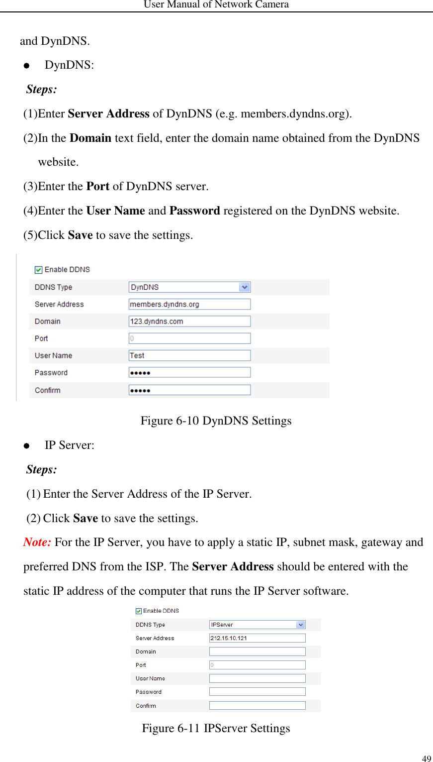 User Manual of Network Camera 49  and DynDNS.  DynDNS: Steps: (1) Enter Server Address of DynDNS (e.g. members.dyndns.org). (2) In the Domain text field, enter the domain name obtained from the DynDNS website.   (3) Enter the Port of DynDNS server. (4) Enter the User Name and Password registered on the DynDNS website. (5) Click Save to save the settings.  Figure 6-10 DynDNS Settings  IP Server: Steps: (1) Enter the Server Address of the IP Server. (2) Click Save to save the settings. Note: For the IP Server, you have to apply a static IP, subnet mask, gateway and preferred DNS from the ISP. The Server Address should be entered with the static IP address of the computer that runs the IP Server software.  Figure 6-11 IPServer Settings 
