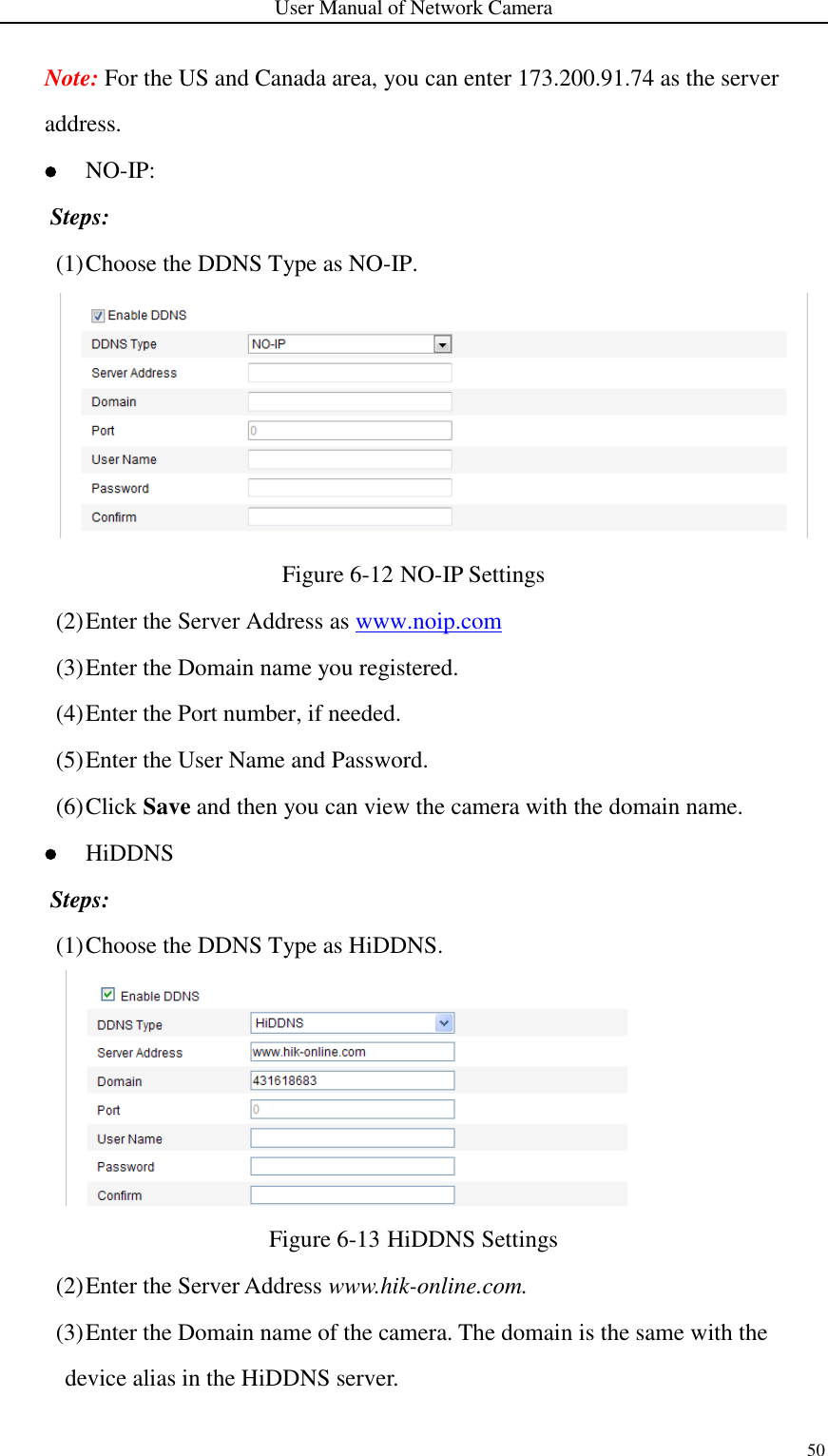 User Manual of Network Camera 50  Note: For the US and Canada area, you can enter 173.200.91.74 as the server address.    NO-IP: Steps: (1) Choose the DDNS Type as NO-IP.  Figure 6-12 NO-IP Settings (2) Enter the Server Address as www.noip.com (3) Enter the Domain name you registered. (4) Enter the Port number, if needed. (5) Enter the User Name and Password. (6) Click Save and then you can view the camera with the domain name.  HiDDNS Steps: (1) Choose the DDNS Type as HiDDNS.  Figure 6-13 HiDDNS Settings (2) Enter the Server Address www.hik-online.com.   (3) Enter the Domain name of the camera. The domain is the same with the device alias in the HiDDNS server. 