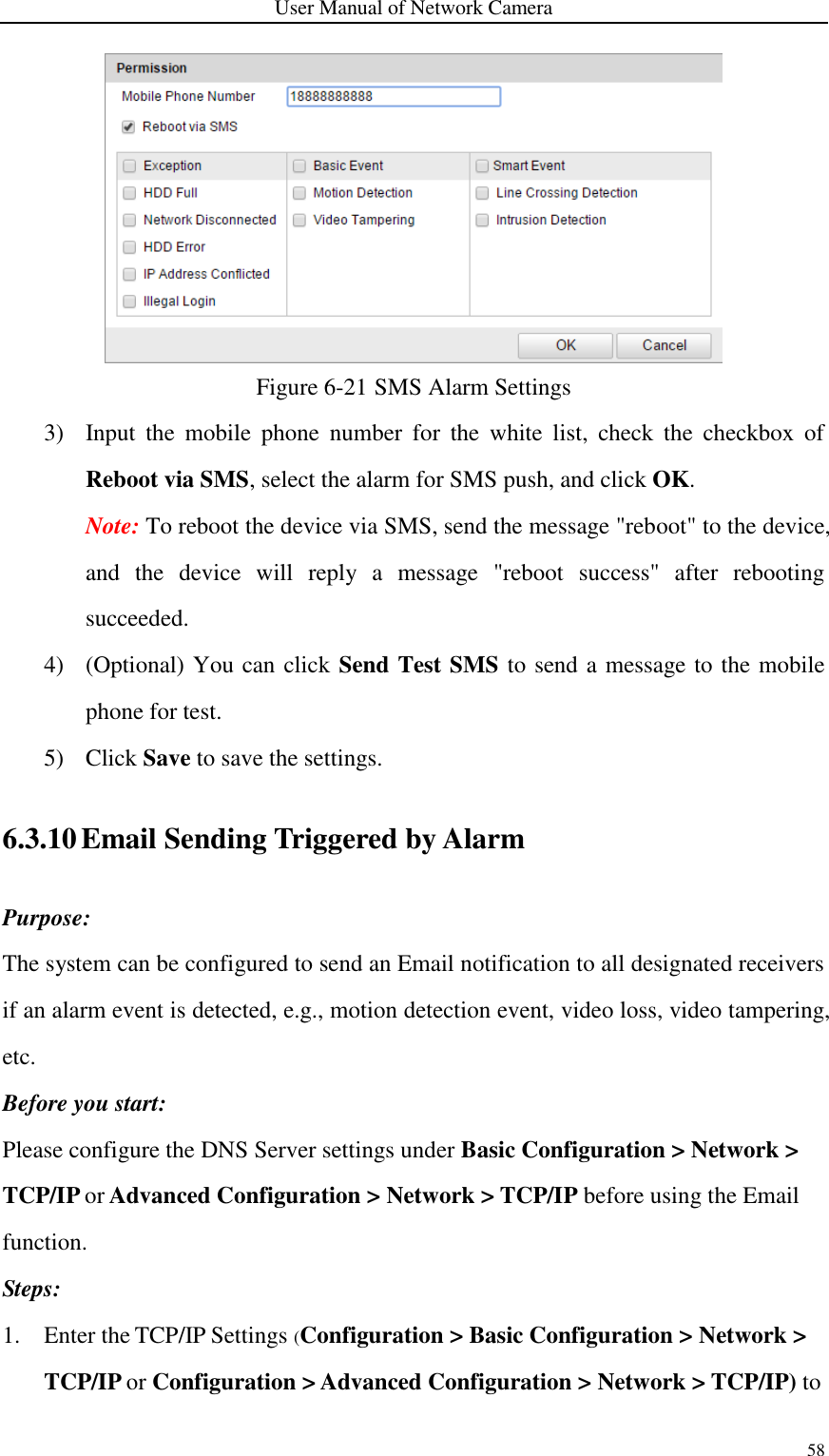 User Manual of Network Camera 58   Figure 6-21 SMS Alarm Settings 3) Input  the  mobile  phone  number  for  the  white  list,  check  the  checkbox  of Reboot via SMS, select the alarm for SMS push, and click OK. Note: To reboot the device via SMS, send the message &quot;reboot&quot; to the device, and  the  device  will  reply  a  message  &quot;reboot  success&quot;  after  rebooting succeeded.   4) (Optional) You can click Send Test SMS to send a message to the mobile phone for test. 5) Click Save to save the settings. 6.3.10 Email Sending Triggered by Alarm Purpose: The system can be configured to send an Email notification to all designated receivers if an alarm event is detected, e.g., motion detection event, video loss, video tampering, etc. Before you start: Please configure the DNS Server settings under Basic Configuration &gt; Network &gt; TCP/IP or Advanced Configuration &gt; Network &gt; TCP/IP before using the Email function. Steps: 1. Enter the TCP/IP Settings (Configuration &gt; Basic Configuration &gt; Network &gt; TCP/IP or Configuration &gt; Advanced Configuration &gt; Network &gt; TCP/IP) to 