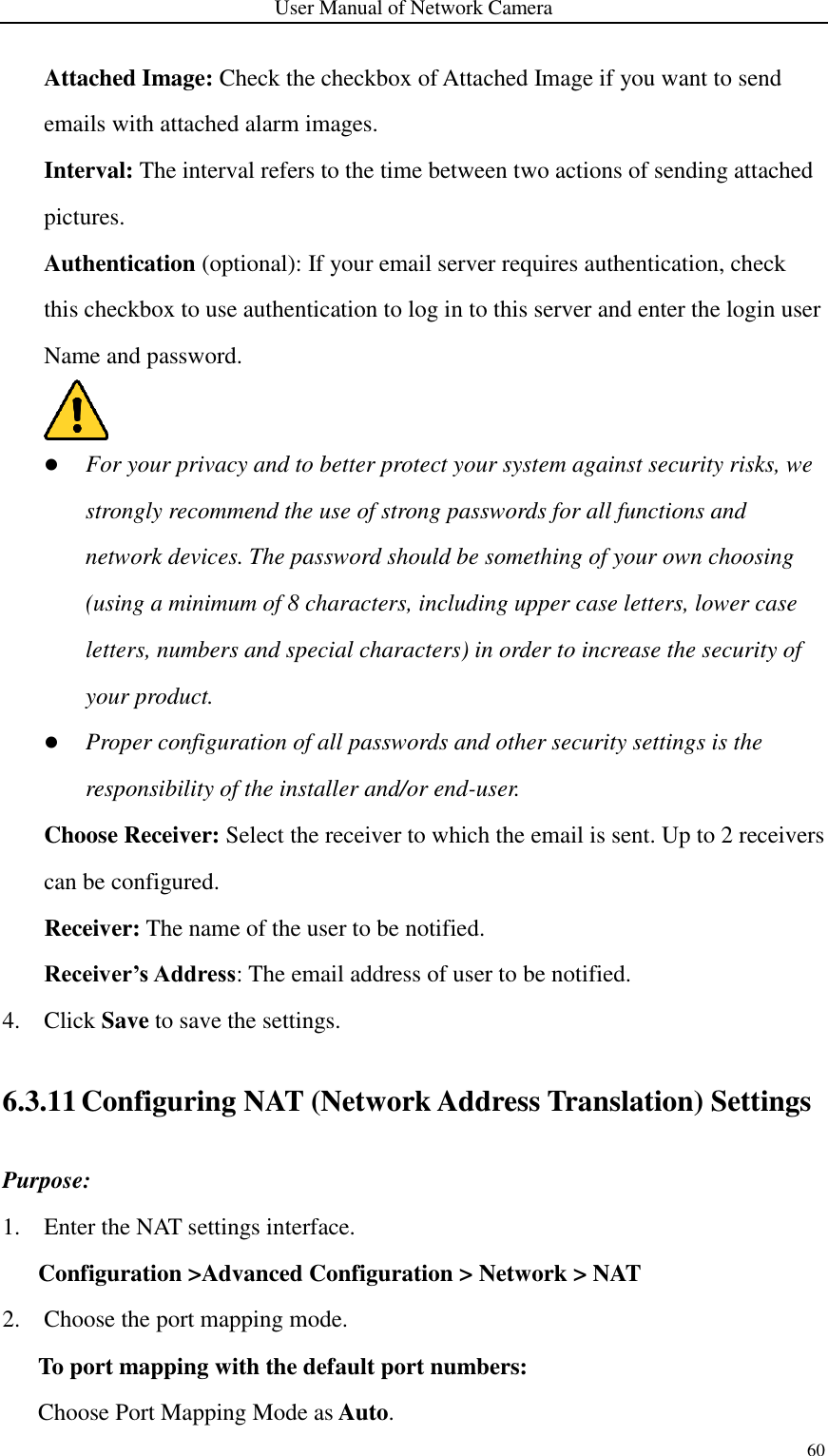 User Manual of Network Camera 60  Attached Image: Check the checkbox of Attached Image if you want to send emails with attached alarm images. Interval: The interval refers to the time between two actions of sending attached pictures. Authentication (optional): If your email server requires authentication, check this checkbox to use authentication to log in to this server and enter the login user Name and password.   For your privacy and to better protect your system against security risks, we strongly recommend the use of strong passwords for all functions and network devices. The password should be something of your own choosing (using a minimum of 8 characters, including upper case letters, lower case letters, numbers and special characters) in order to increase the security of your product.  Proper configuration of all passwords and other security settings is the responsibility of the installer and/or end-user. Choose Receiver: Select the receiver to which the email is sent. Up to 2 receivers can be configured. Receiver: The name of the user to be notified. Receiver’s Address: The email address of user to be notified. 4. Click Save to save the settings. 6.3.11 Configuring NAT (Network Address Translation) Settings Purpose: 1. Enter the NAT settings interface. Configuration &gt;Advanced Configuration &gt; Network &gt; NAT 2. Choose the port mapping mode. To port mapping with the default port numbers: Choose Port Mapping Mode as Auto. 