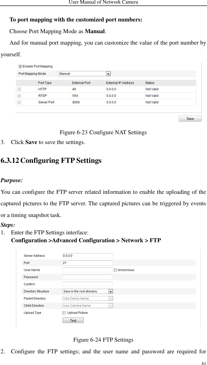 User Manual of Network Camera 61  To port mapping with the customized port numbers: Choose Port Mapping Mode as Manual.    And for manual port mapping, you can customize the value of the port number by yourself.  Figure 6-23 Configure NAT Settings 3. Click Save to save the settings. 6.3.12 Configuring FTP Settings Purpose: You can configure the FTP server related information to enable the uploading of the captured pictures to the FTP server. The captured pictures can be triggered by events or a timing snapshot task. Steps: 1. Enter the FTP Settings interface: Configuration &gt;Advanced Configuration &gt; Network &gt; FTP    Figure 6-24 FTP Settings 2. Configure  the  FTP  settings;  and  the  user  name  and  password  are  required  for 