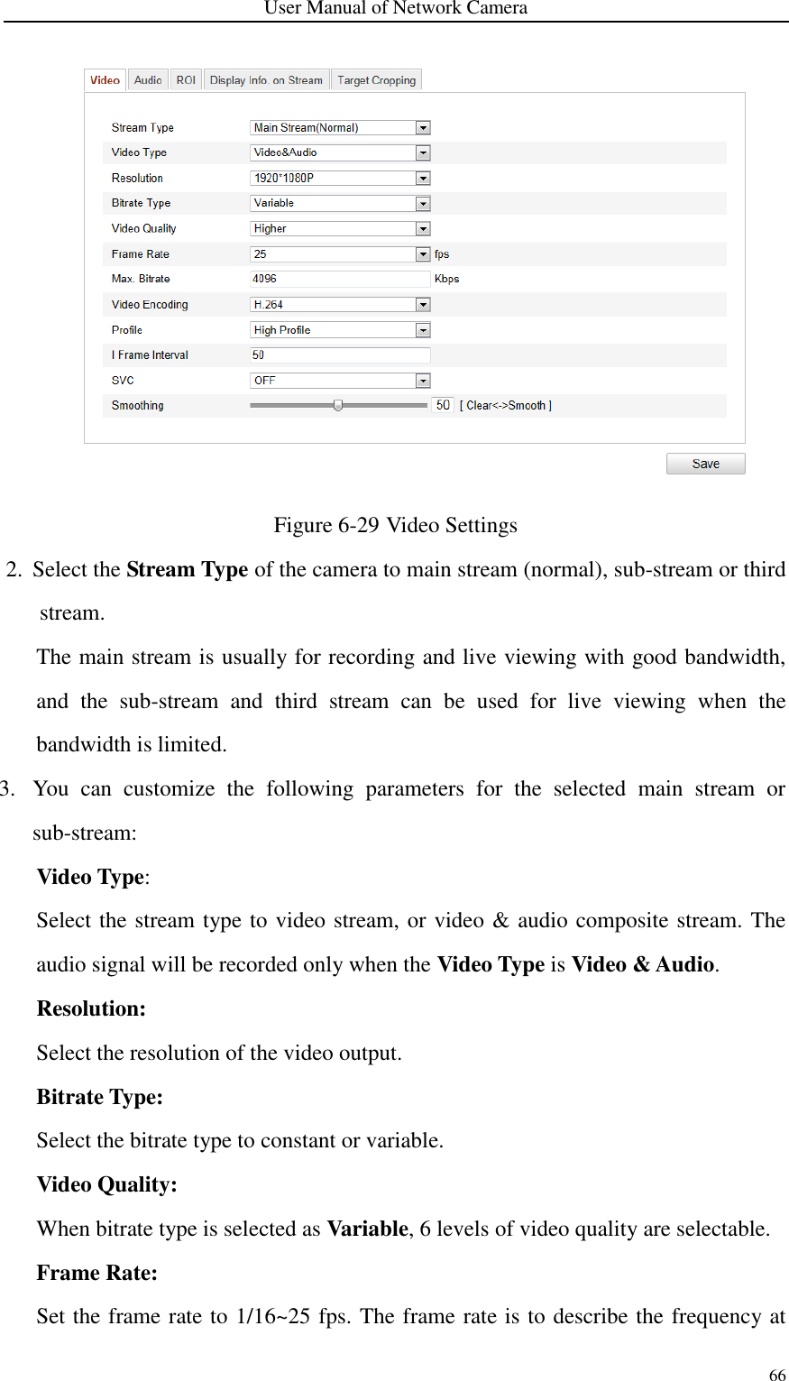 User Manual of Network Camera 66   Figure 6-29 Video Settings 2. Select the Stream Type of the camera to main stream (normal), sub-stream or third stream. The main stream is usually for recording and live viewing with good bandwidth, and  the  sub-stream  and  third  stream  can  be  used  for  live  viewing  when  the bandwidth is limited.   3. You  can  customize  the  following  parameters  for  the  selected  main  stream  or sub-stream:   Video Type:   Select the stream type to video stream, or video &amp; audio composite stream. The audio signal will be recorded only when the Video Type is Video &amp; Audio. Resolution:   Select the resolution of the video output. Bitrate Type:   Select the bitrate type to constant or variable.   Video Quality:   When bitrate type is selected as Variable, 6 levels of video quality are selectable. Frame Rate:   Set the frame rate to 1/16~25 fps. The frame rate is to describe the frequency at 