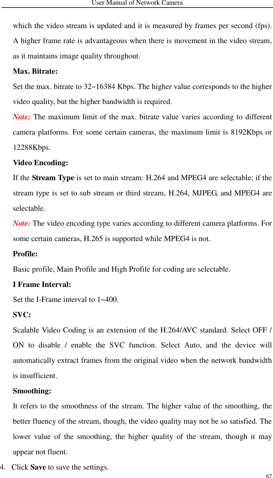 User Manual of Network Camera 67  which the video stream is updated and it is measured by frames per second (fps). A higher frame rate is advantageous when there is movement in the video stream, as it maintains image quality throughout. Max. Bitrate:   Set the max. bitrate to 32~16384 Kbps. The higher value corresponds to the higher video quality, but the higher bandwidth is required. Note: The maximum limit of the max. bitrate value varies according to different camera platforms. For some certain cameras, the maximum limit is 8192Kbps or 12288Kbps. Video Encoding:   If the Stream Type is set to main stream: H.264 and MPEG4 are selectable; if the stream type is set to sub stream or third stream, H.264, MJPEG, and MPEG4 are selectable. Note: The video encoding type varies according to different camera platforms. For some certain cameras, H.265 is supported while MPEG4 is not. Profile:   Basic profile, Main Profile and High Profile for coding are selectable. I Frame Interval:   Set the I-Frame interval to 1~400. SVC:   Scalable Video Coding is an extension of the H.264/AVC standard. Select OFF / ON  to  disable  /  enable  the  SVC  function.  Select  Auto,  and  the  device  will automatically extract frames from the original video when the network bandwidth is insufficient. Smoothing: It refers to the smoothness of the stream. The higher value of the smoothing, the better fluency of the stream, though, the video quality may not be so satisfied. The lower  value  of  the  smoothing,  the  higher  quality  of  the  stream,  though  it  may appear not fluent. 4. Click Save to save the settings. 