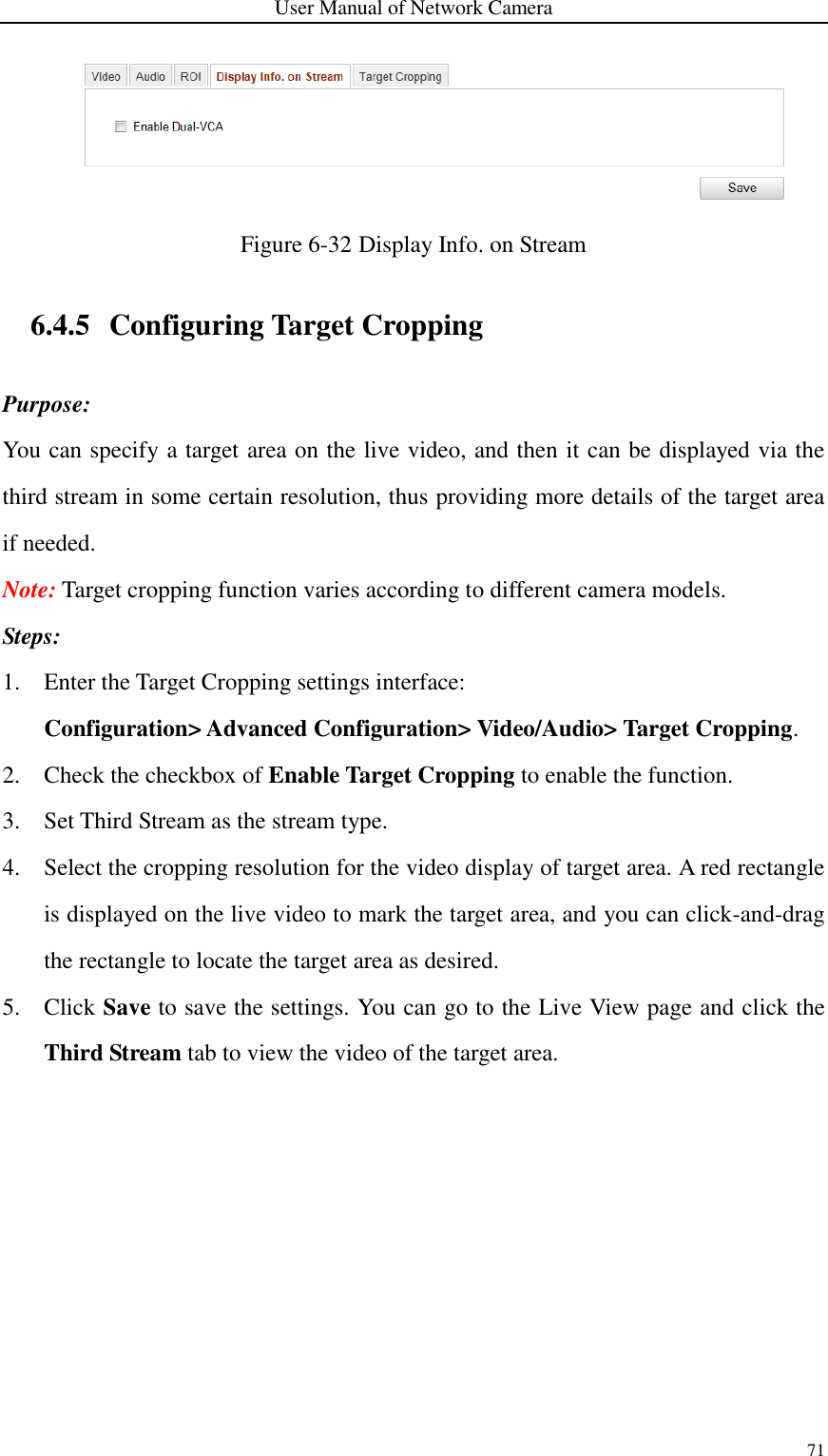 User Manual of Network Camera 71   Figure 6-32 Display Info. on Stream 6.4.5 Configuring Target Cropping Purpose: You can specify a target area on the live video, and then it can be displayed via the third stream in some certain resolution, thus providing more details of the target area if needed. Note: Target cropping function varies according to different camera models. Steps: 1. Enter the Target Cropping settings interface:   Configuration&gt; Advanced Configuration&gt; Video/Audio&gt; Target Cropping. 2. Check the checkbox of Enable Target Cropping to enable the function. 3. Set Third Stream as the stream type. 4. Select the cropping resolution for the video display of target area. A red rectangle is displayed on the live video to mark the target area, and you can click-and-drag the rectangle to locate the target area as desired. 5. Click Save to save the settings. You can go to the Live View page and click the Third Stream tab to view the video of the target area. 