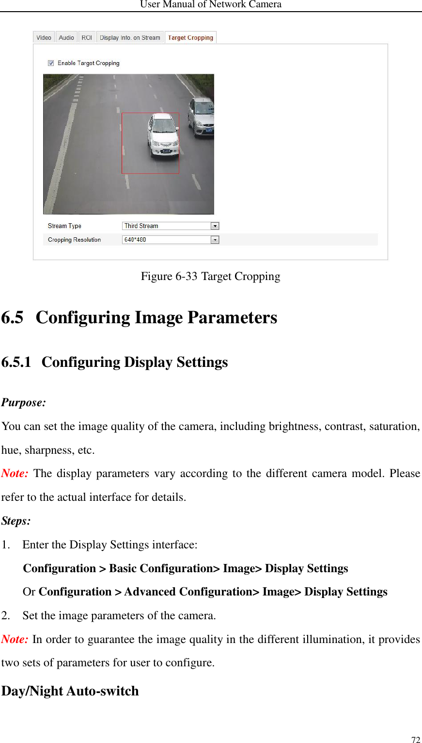 User Manual of Network Camera 72   Figure 6-33 Target Cropping 6.5 Configuring Image Parameters 6.5.1 Configuring Display Settings Purpose: You can set the image quality of the camera, including brightness, contrast, saturation, hue, sharpness, etc. Note: The display parameters vary  according to the different camera model. Please refer to the actual interface for details. Steps: 1. Enter the Display Settings interface: Configuration &gt; Basic Configuration&gt; Image&gt; Display Settings Or Configuration &gt; Advanced Configuration&gt; Image&gt; Display Settings 2. Set the image parameters of the camera. Note: In order to guarantee the image quality in the different illumination, it provides two sets of parameters for user to configure. Day/Night Auto-switch 