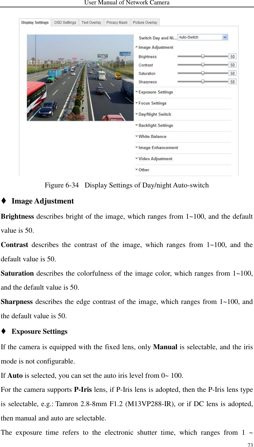 User Manual of Network Camera 73     Figure 6-34   Display Settings of Day/night Auto-switch  Image Adjustment Brightness describes bright of the image, which ranges from 1~100, and the default value is 50. Contrast  describes  the  contrast  of  the  image,  which  ranges  from  1~100,  and  the default value is 50. Saturation describes the colorfulness of the image color, which ranges from 1~100, and the default value is 50. Sharpness describes the edge contrast of the image, which ranges from 1~100, and the default value is 50.  Exposure Settings If the camera is equipped with the fixed lens, only Manual is selectable, and the iris mode is not configurable. If Auto is selected, you can set the auto iris level from 0~ 100.   For the camera supports P-Iris lens, if P-Iris lens is adopted, then the P-Iris lens type is selectable, e.g.: Tamron 2.8-8mm F1.2 (M13VP288-IR), or if DC lens is adopted, then manual and auto are selectable.     The  exposure  time  refers  to  the  electronic  shutter  time,  which  ranges  from  1  ~ 