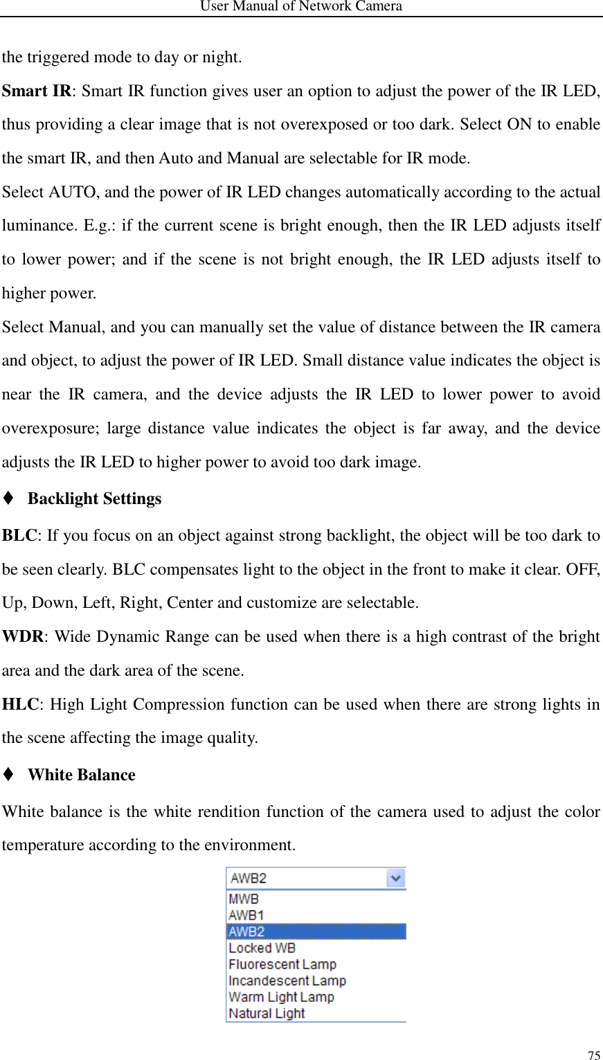 User Manual of Network Camera 75  the triggered mode to day or night. Smart IR: Smart IR function gives user an option to adjust the power of the IR LED, thus providing a clear image that is not overexposed or too dark. Select ON to enable the smart IR, and then Auto and Manual are selectable for IR mode.   Select AUTO, and the power of IR LED changes automatically according to the actual luminance. E.g.: if the current scene is bright enough, then the IR LED adjusts itself to lower power; and if the scene is  not bright enough, the IR LED adjusts itself to higher power.   Select Manual, and you can manually set the value of distance between the IR camera and object, to adjust the power of IR LED. Small distance value indicates the object is near  the  IR  camera,  and  the  device  adjusts  the  IR  LED  to  lower  power  to  avoid overexposure;  large distance  value  indicates  the  object  is  far  away,  and  the  device adjusts the IR LED to higher power to avoid too dark image.  Backlight Settings BLC: If you focus on an object against strong backlight, the object will be too dark to be seen clearly. BLC compensates light to the object in the front to make it clear. OFF, Up, Down, Left, Right, Center and customize are selectable. WDR: Wide Dynamic Range can be used when there is a high contrast of the bright area and the dark area of the scene. HLC: High Light Compression function can be used when there are strong lights in the scene affecting the image quality.  White Balance White balance is the white rendition function of the camera used to adjust the color temperature according to the environment.    