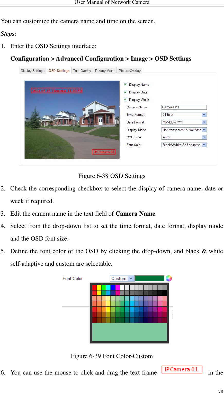 User Manual of Network Camera 78  You can customize the camera name and time on the screen. Steps: 1. Enter the OSD Settings interface: Configuration &gt; Advanced Configuration &gt; Image &gt; OSD Settings  Figure 6-38 OSD Settings 2. Check the corresponding checkbox to select the display of camera name, date or week if required.   3. Edit the camera name in the text field of Camera Name. 4. Select from the drop-down list to set the time format, date format, display mode and the OSD font size. 5. Define the font color of the OSD by clicking the drop-down, and black &amp; white self-adaptive and custom are selectable.  Figure 6-39 Font Color-Custom 6. You can use the mouse to click and drag the text frame    in the 