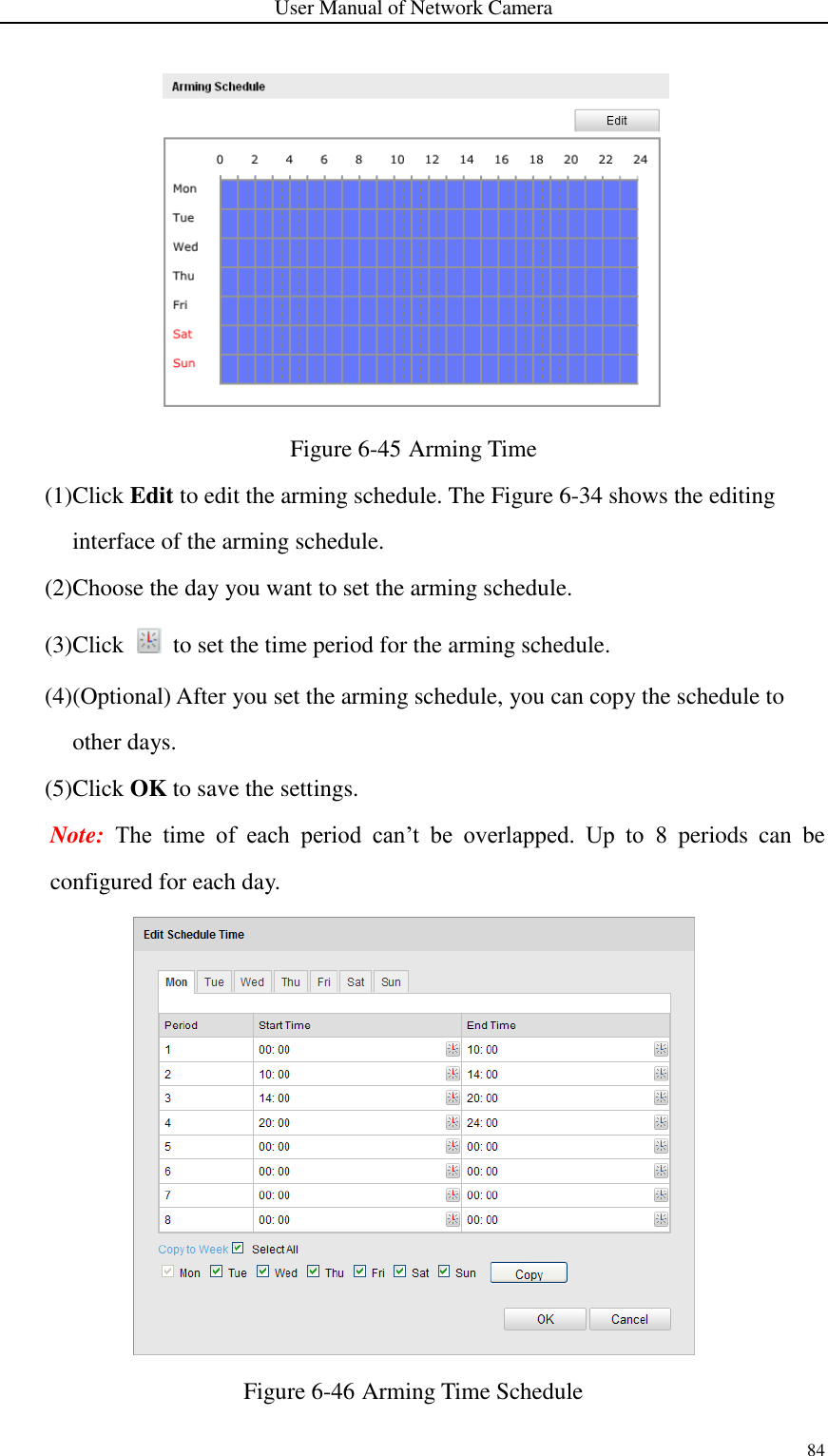 User Manual of Network Camera 84   Figure 6-45 Arming Time (1)Click Edit to edit the arming schedule. The Figure 6-34 shows the editing interface of the arming schedule. (2)Choose the day you want to set the arming schedule. (3)Click    to set the time period for the arming schedule. (4)(Optional) After you set the arming schedule, you can copy the schedule to other days.   (5)Click OK to save the settings. Note:  The  time  of  each  period  can’t  be  overlapped.  Up  to  8  periods  can  be configured for each day.  Figure 6-46 Arming Time Schedule 
