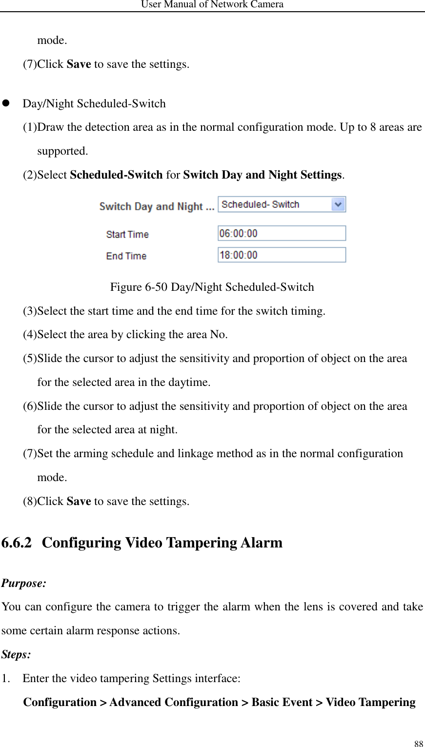 User Manual of Network Camera 88  mode. (7)Click Save to save the settings.   Day/Night Scheduled-Switch (1)Draw the detection area as in the normal configuration mode. Up to 8 areas are supported. (2)Select Scheduled-Switch for Switch Day and Night Settings.  Figure 6-50 Day/Night Scheduled-Switch (3)Select the start time and the end time for the switch timing. (4)Select the area by clicking the area No. (5)Slide the cursor to adjust the sensitivity and proportion of object on the area for the selected area in the daytime. (6)Slide the cursor to adjust the sensitivity and proportion of object on the area for the selected area at night. (7)Set the arming schedule and linkage method as in the normal configuration mode. (8)Click Save to save the settings. 6.6.2 Configuring Video Tampering Alarm Purpose: You can configure the camera to trigger the alarm when the lens is covered and take some certain alarm response actions.   Steps: 1. Enter the video tampering Settings interface: Configuration &gt; Advanced Configuration &gt; Basic Event &gt; Video Tampering 