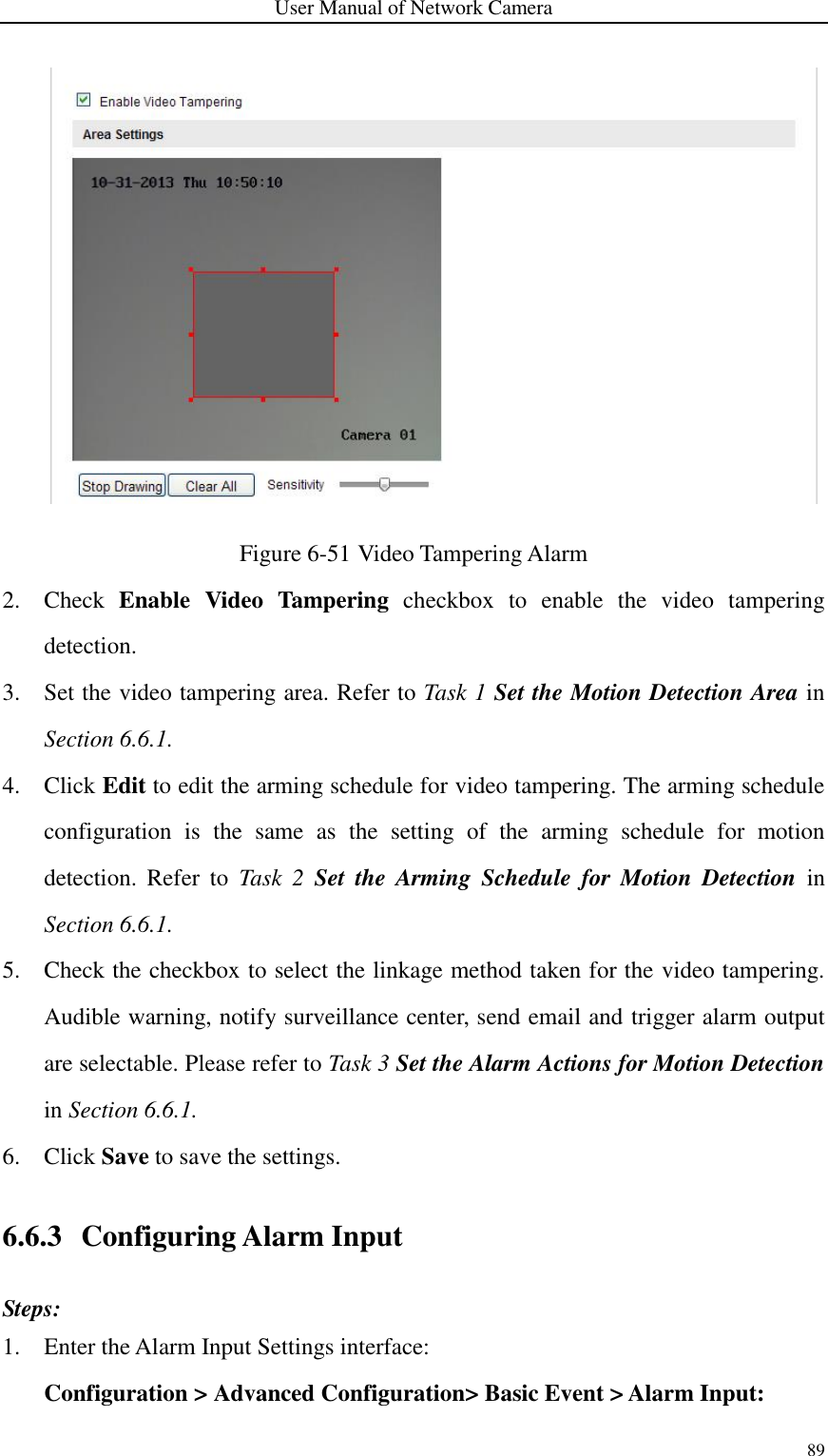 User Manual of Network Camera 89   Figure 6-51 Video Tampering Alarm 2. Check  Enable  Video  Tampering  checkbox  to  enable  the  video  tampering detection. 3. Set the video tampering area. Refer to Task 1 Set the Motion Detection Area in Section 6.6.1. 4. Click Edit to edit the arming schedule for video tampering. The arming schedule configuration  is  the  same  as  the  setting  of  the  arming  schedule  for  motion detection.  Refer  to  Task  2  Set  the  Arming  Schedule  for  Motion  Detection in Section 6.6.1. 5. Check the checkbox to select the linkage method taken for the video tampering. Audible warning, notify surveillance center, send email and trigger alarm output are selectable. Please refer to Task 3 Set the Alarm Actions for Motion Detection in Section 6.6.1. 6. Click Save to save the settings. 6.6.3 Configuring Alarm Input Steps: 1. Enter the Alarm Input Settings interface: Configuration &gt; Advanced Configuration&gt; Basic Event &gt; Alarm Input: 
