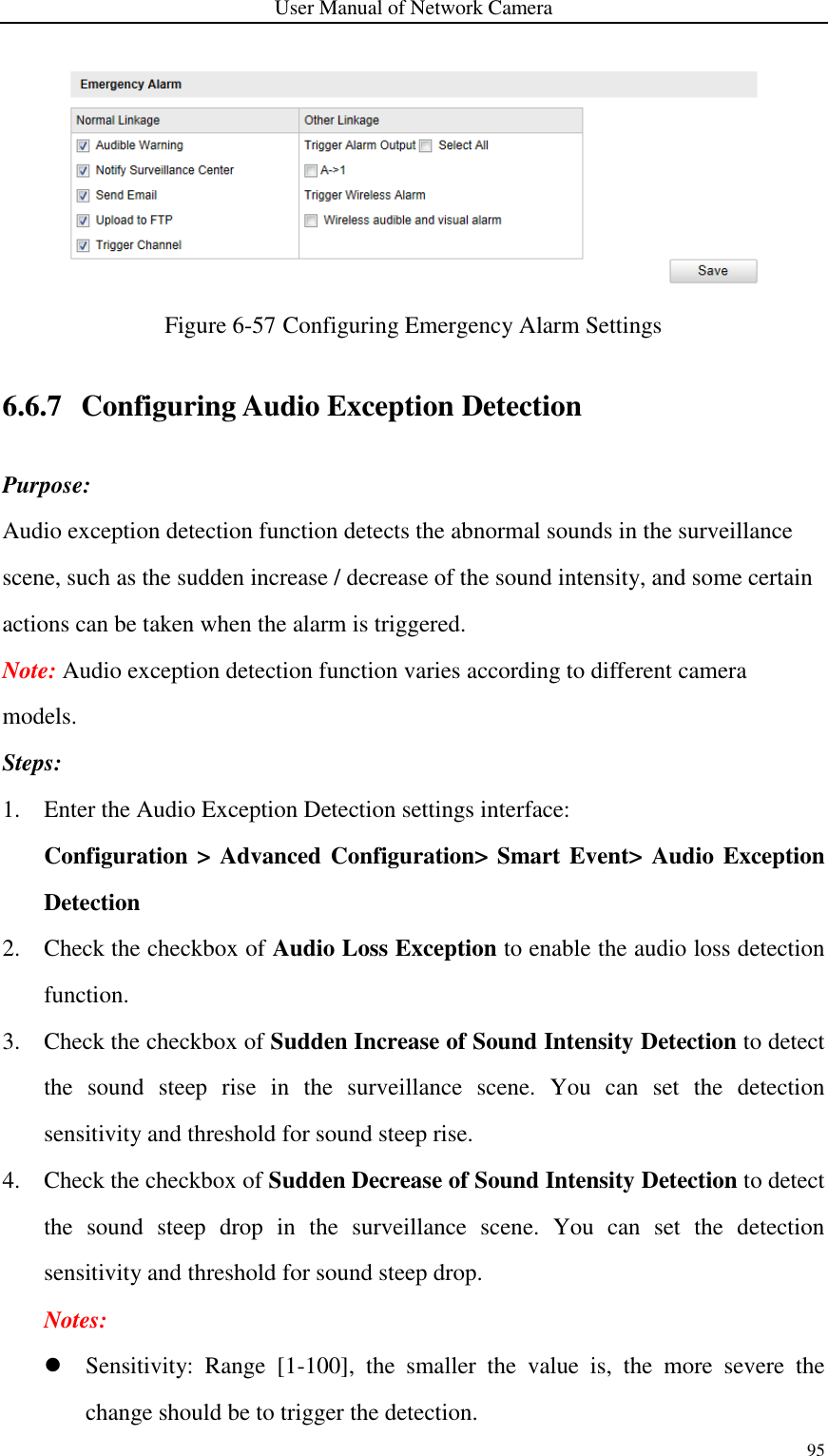 User Manual of Network Camera 95   Figure 6-57 Configuring Emergency Alarm Settings 6.6.7 Configuring Audio Exception Detection Purpose: Audio exception detection function detects the abnormal sounds in the surveillance scene, such as the sudden increase / decrease of the sound intensity, and some certain actions can be taken when the alarm is triggered. Note: Audio exception detection function varies according to different camera models. Steps: 1. Enter the Audio Exception Detection settings interface:  Configuration &gt; Advanced Configuration&gt; Smart Event&gt; Audio Exception Detection 2. Check the checkbox of Audio Loss Exception to enable the audio loss detection function. 3. Check the checkbox of Sudden Increase of Sound Intensity Detection to detect the  sound  steep  rise  in  the  surveillance  scene.  You  can  set  the  detection sensitivity and threshold for sound steep rise. 4. Check the checkbox of Sudden Decrease of Sound Intensity Detection to detect the  sound  steep  drop  in  the  surveillance  scene.  You  can  set  the  detection sensitivity and threshold for sound steep drop. Notes:  Sensitivity:  Range  [1-100],  the  smaller  the  value  is,  the  more  severe  the change should be to trigger the detection.   