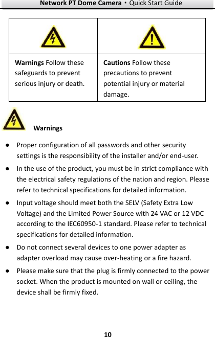 Network PT Dome Camera·Quick Start Guide  10 10  Warnings ● Proper configuration of all passwords and other security settings is the responsibility of the installer and/or end-user. ● In the use of the product, you must be in strict compliance with the electrical safety regulations of the nation and region. Please refer to technical specifications for detailed information. ● Input voltage should meet both the SELV (Safety Extra Low Voltage) and the Limited Power Source with 24 VAC or 12 VDC according to the IEC60950-1 standard. Please refer to technical specifications for detailed information. ● Do not connect several devices to one power adapter as adapter overload may cause over-heating or a fire hazard. ● Please make sure that the plug is firmly connected to the power socket. When the product is mounted on wall or ceiling, the device shall be firmly fixed.     Warnings Follow these safeguards to prevent serious injury or death. Cautions Follow these precautions to prevent potential injury or material damage.   