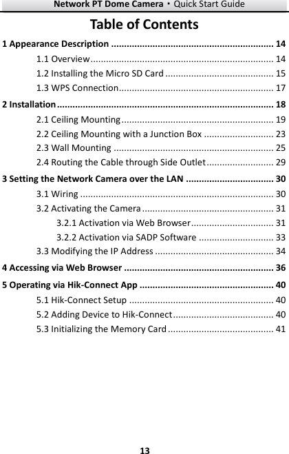 Network PT Dome Camera·Quick Start Guide  13 13 Table of Contents 1 Appearance Description ............................................................... 14 1.1 Overview ....................................................................... 14 1.2 Installing the Micro SD Card .......................................... 15 1.3 WPS Connection............................................................ 17 2 Installation .................................................................................... 18 2.1 Ceiling Mounting ........................................................... 19 2.2 Ceiling Mounting with a Junction Box ........................... 23 2.3 Wall Mounting .............................................................. 25 2.4 Routing the Cable through Side Outlet .......................... 29 3 Setting the Network Camera over the LAN .................................. 30  Wiring ........................................................................... 30 3.1 Activating the Camera ................................................... 31 3.2 Activation via Web Browser ................................ 31 3.2.1 Activation via SADP Software ............................. 33 3.2.2 Modifying the IP Address .............................................. 34 3.34 Accessing via Web Browser .......................................................... 36 5 Operating via Hik-Connect App .................................................... 40 5.1 Hik-Connect Setup ........................................................ 40 5.2 Adding Device to Hik-Connect ....................................... 40 5.3 Initializing the Memory Card ......................................... 41 