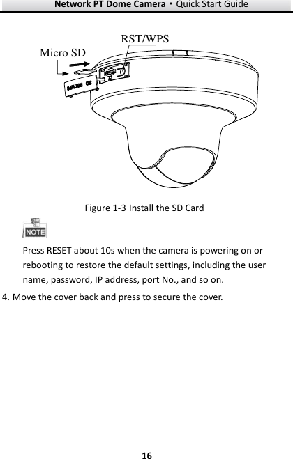 Network PT Dome Camera·Quick Start Guide  16 16  RST/WPSMicro SD  Install the SD Card Figure 1-3 Press RESET about 10s when the camera is powering on or rebooting to restore the default settings, including the user name, password, IP address, port No., and so on.  Move the cover back and press to secure the cover.4.