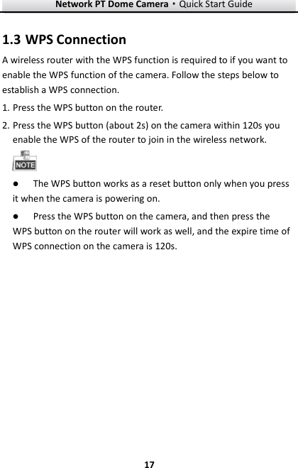 Network PT Dome Camera·Quick Start Guide  17 17 1.3 WPS Connection A wireless router with the WPS function is required to if you want to enable the WPS function of the camera. Follow the steps below to establish a WPS connection. 1. Press the WPS button on the router. 2. Press the WPS button (about 2s) on the camera within 120s you enable the WPS of the router to join in the wireless network.   The WPS button works as a reset button only when you press it when the camera is powering on.  Press the WPS button on the camera, and then press the WPS button on the router will work as well, and the expire time of WPS connection on the camera is 120s.