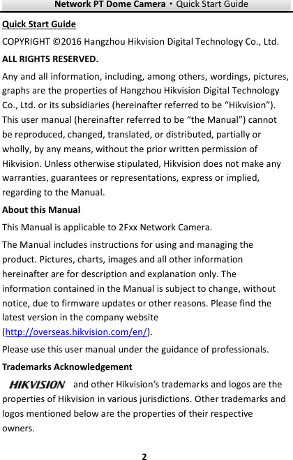 Network PT Dome Camera·Quick Start Guide  2 2 Quick Start Guide COPYRIGHT © 2016 Hangzhou Hikvision Digital Technology Co., Ltd.   ALL RIGHTS RESERVED. Any and all information, including, among others, wordings, pictures, graphs are the properties of Hangzhou Hikvision Digital Technology Co., Ltd. or its subsidiaries (hereinafter referred to be “Hikvision”). This user manual (hereinafter referred to be “the Manual”) cannot be reproduced, changed, translated, or distributed, partially or wholly, by any means, without the prior written permission of Hikvision. Unless otherwise stipulated, Hikvision does not make any warranties, guarantees or representations, express or implied, regarding to the Manual. About this Manual This Manual is applicable to 2Fxx Network Camera. The Manual includes instructions for using and managing the product. Pictures, charts, images and all other information hereinafter are for description and explanation only. The information contained in the Manual is subject to change, without notice, due to firmware updates or other reasons. Please find the latest version in the company website (http://overseas.hikvision.com/en/).   Please use this user manual under the guidance of professionals. Trademarks Acknowledgement and other Hikvision’s trademarks and logos are the properties of Hikvision in various jurisdictions. Other trademarks and logos mentioned below are the properties of their respective owners. 
